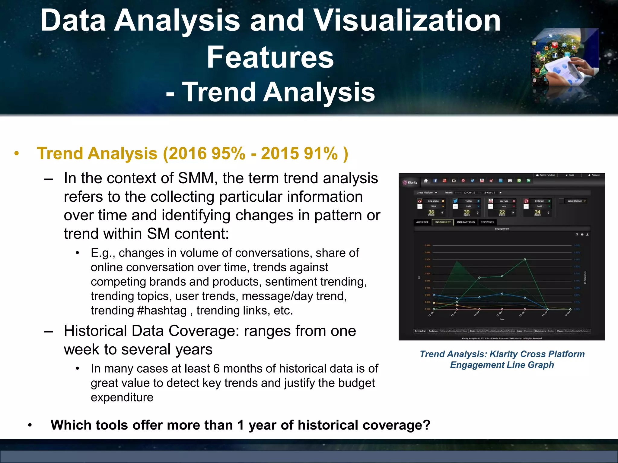 Data Analysis and Visualization
Features
- Trend Analysis
• Trend Analysis (2016 95% - 2015 91% )
– In the context of SMM, the term trend analysis
refers to the collecting particular information
over time and identifying changes in pattern or
trend within SM content:
• E.g., changes in volume of conversations, share of
online conversation over time, trends against
competing brands and products, sentiment trending,
trending topics, user trends, message/day trend,
trending #hashtag , trending links, etc.
– Historical Data Coverage: ranges from one
week to several years
• In many cases at least 6 months of historical data is of
great value to detect key trends and justify the budget
expenditure
Trend Analysis: Klarity Cross Platform
Engagement Line Graph
• Which tools offer more than 1 year of historical coverage?
 