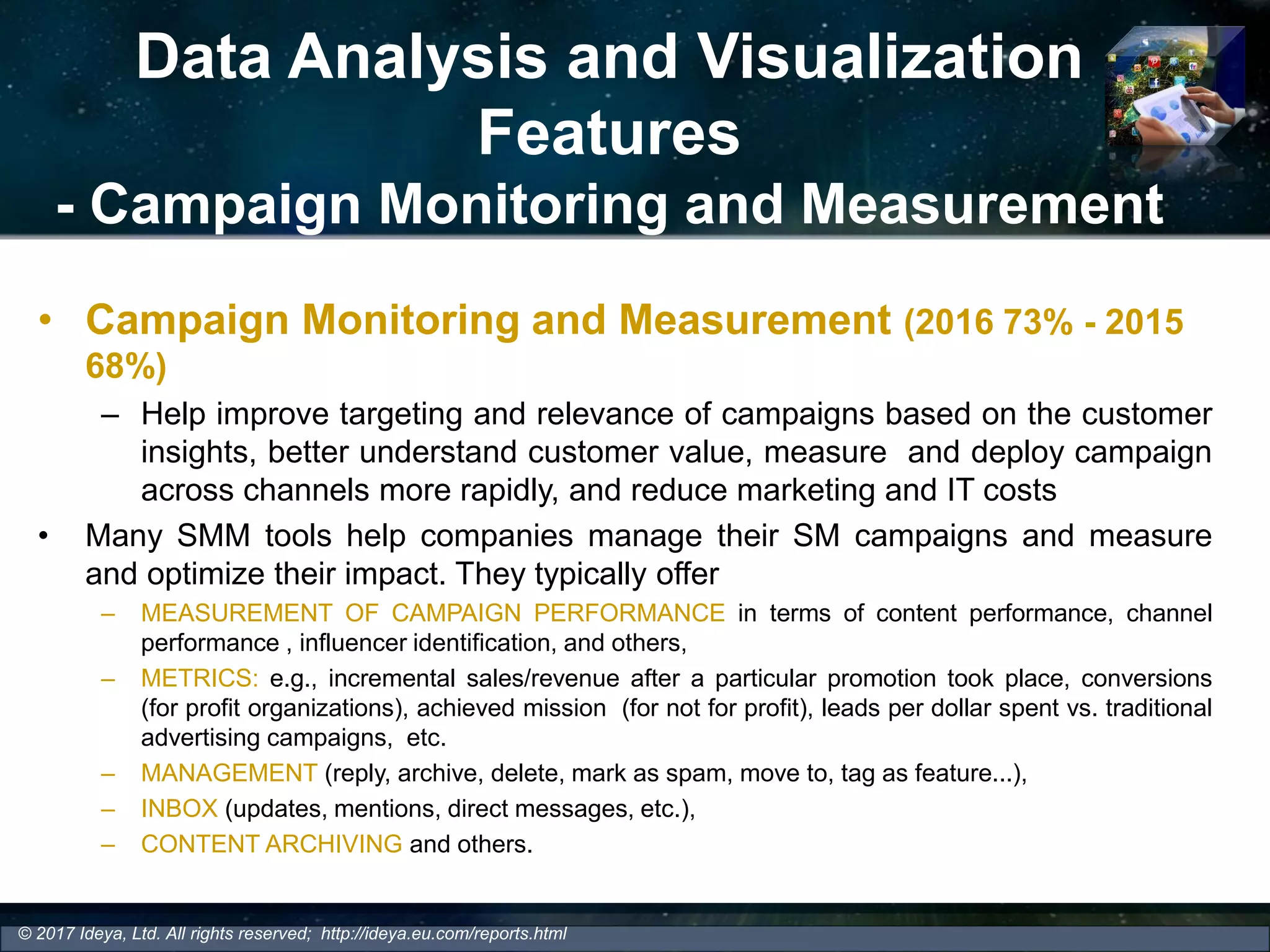 Data Analysis and Visualization
Features
- Campaign Monitoring and Measurement
• Campaign Monitoring and Measurement (2016 73% - 2015
68%)
– Help improve targeting and relevance of campaigns based on the customer
insights, better understand customer value, measure and deploy campaign
across channels more rapidly, and reduce marketing and IT costs
• Many SMM tools help companies manage their SM campaigns and measure
and optimize their impact. They typically offer
– MEASUREMENT OF CAMPAIGN PERFORMANCE in terms of content performance, channel
performance , influencer identification, and others,
– METRICS: e.g., incremental sales/revenue after a particular promotion took place, conversions
(for profit organizations), achieved mission (for not for profit), leads per dollar spent vs. traditional
advertising campaigns, etc.
– MANAGEMENT (reply, archive, delete, mark as spam, move to, tag as feature...),
– INBOX (updates, mentions, direct messages, etc.),
– CONTENT ARCHIVING and others.
© 2017 Ideya, Ltd. All rights reserved; http://ideya.eu.com/reports.html
 