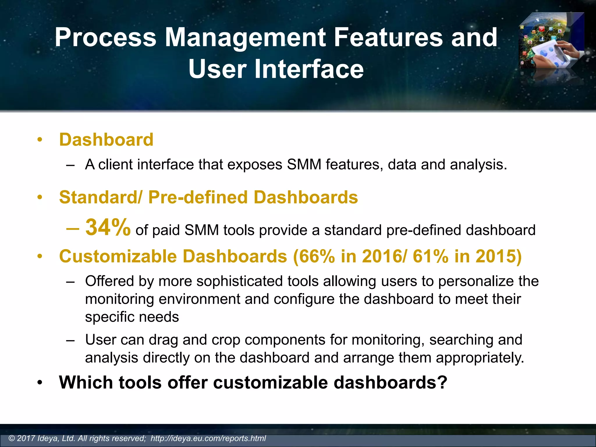 Process Management Features and
User Interface
• Dashboard
– A client interface that exposes SMM features, data and analysis.
• Standard/ Pre-defined Dashboards
– 34% of paid SMM tools provide a standard pre-defined dashboard
• Customizable Dashboards (66% in 2016/ 61% in 2015)
– Offered by more sophisticated tools allowing users to personalize the
monitoring environment and configure the dashboard to meet their
specific needs
– User can drag and crop components for monitoring, searching and
analysis directly on the dashboard and arrange them appropriately.
• Which tools offer customizable dashboards?
© 2017 Ideya, Ltd. All rights reserved; http://ideya.eu.com/reports.html
 