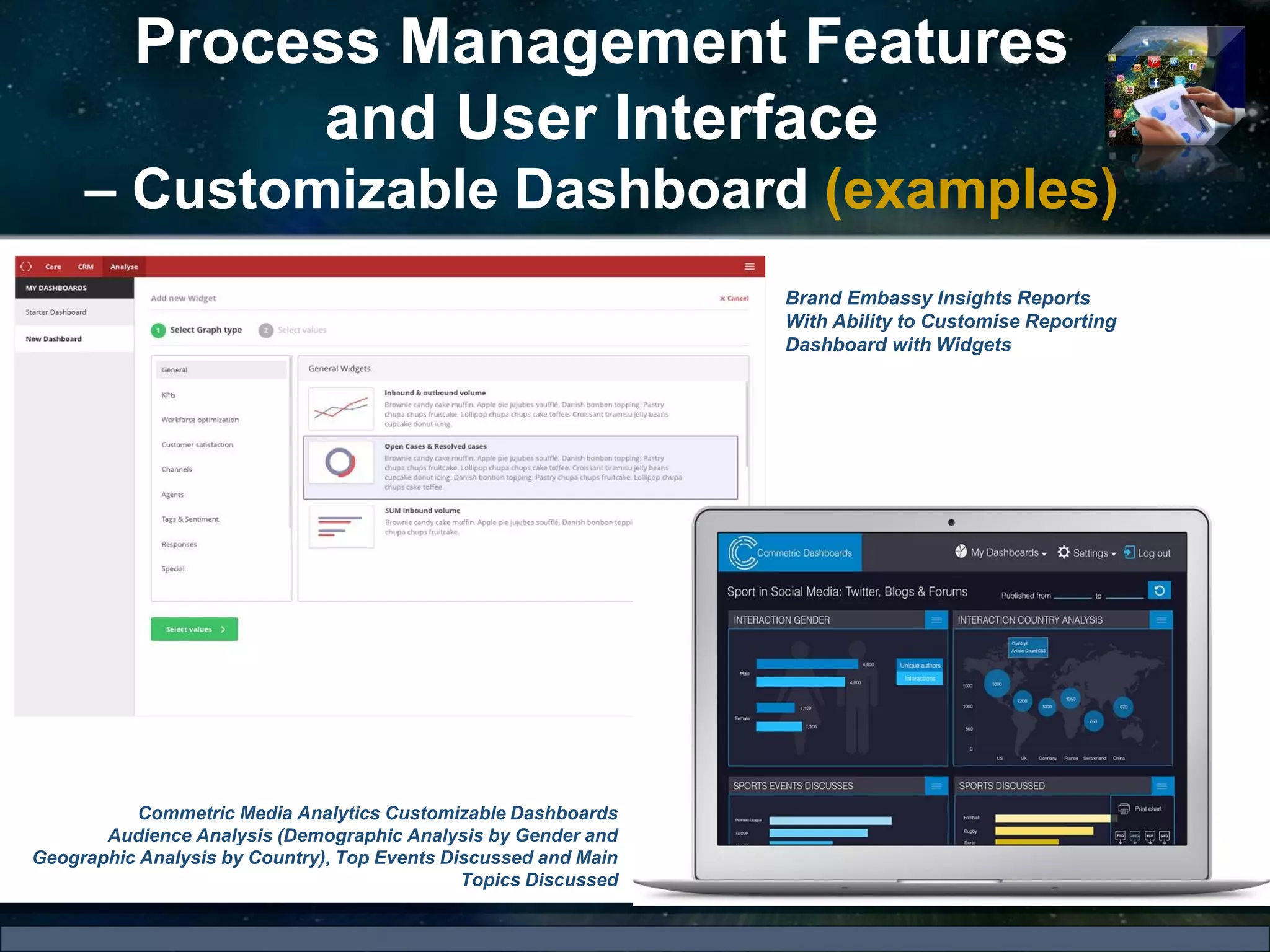 Process Management Features
and User Interface
– Customizable Dashboard (examples)
Commetric Media Analytics Customizable Dashboards
Audience Analysis (Demographic Analysis by Gender and
Geographic Analysis by Country), Top Events Discussed and Main
Topics Discussed
Brand Embassy Insights Reports
With Ability to Customise Reporting
Dashboard with Widgets
 