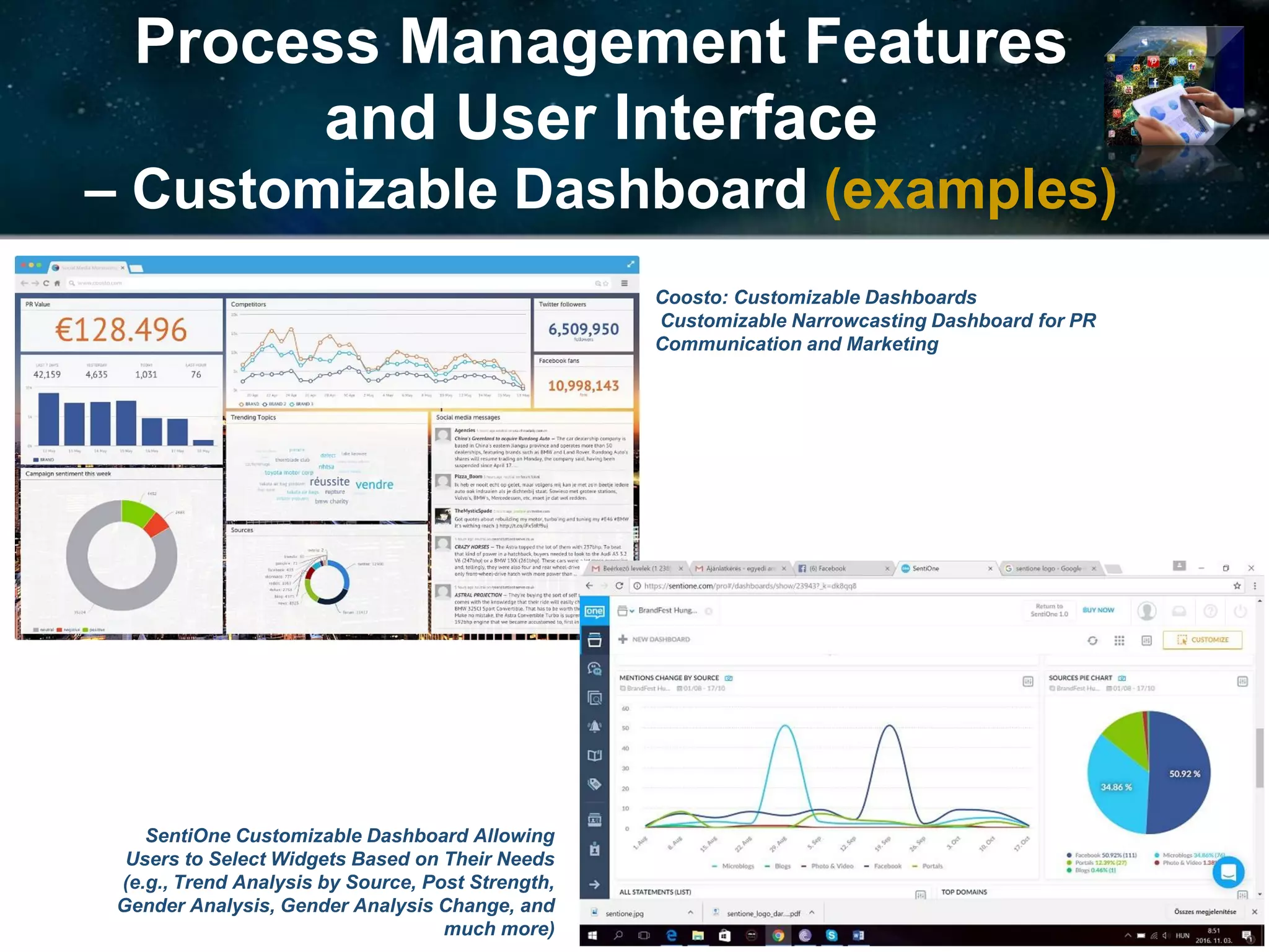 Process Management Features
and User Interface
– Customizable Dashboard (examples)
Coosto: Customizable Dashboards
Customizable Narrowcasting Dashboard for PR
Communication and Marketing
SentiOne Customizable Dashboard Allowing
Users to Select Widgets Based on Their Needs
(e.g., Trend Analysis by Source, Post Strength,
Gender Analysis, Gender Analysis Change, and
much more)
 