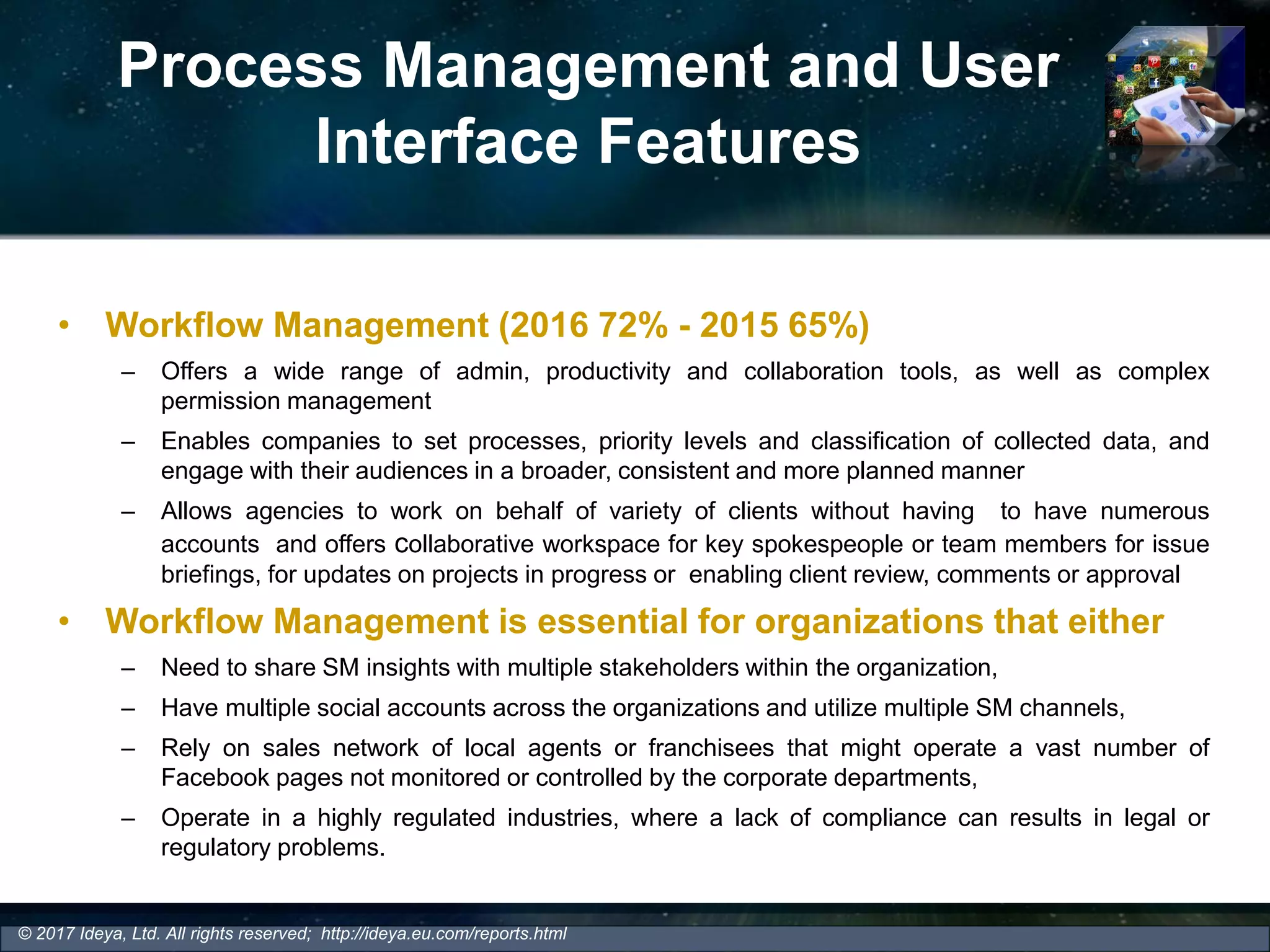 Process Management and User
Interface Features
• Workflow Management (2016 72% - 2015 65%)
– Offers a wide range of admin, productivity and collaboration tools, as well as complex
permission management
– Enables companies to set processes, priority levels and classification of collected data, and
engage with their audiences in a broader, consistent and more planned manner
– Allows agencies to work on behalf of variety of clients without having to have numerous
accounts and offers collaborative workspace for key spokespeople or team members for issue
briefings, for updates on projects in progress or enabling client review, comments or approval
• Workflow Management is essential for organizations that either
– Need to share SM insights with multiple stakeholders within the organization,
– Have multiple social accounts across the organizations and utilize multiple SM channels,
– Rely on sales network of local agents or franchisees that might operate a vast number of
Facebook pages not monitored or controlled by the corporate departments,
– Operate in a highly regulated industries, where a lack of compliance can results in legal or
regulatory problems.
© 2017 Ideya, Ltd. All rights reserved; http://ideya.eu.com/reports.html
 