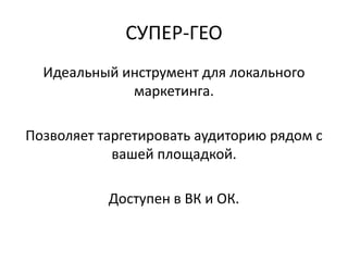 СУПЕР-ГЕО
Идеальный инструмент для локального
маркетинга.
Позволяет таргетировать аудиторию рядом с
вашей площадкой.
Доступен в ВК и ОК.
 