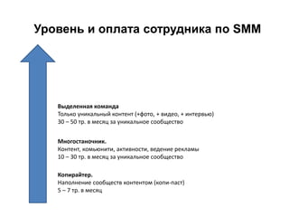 Уровень и оплата сотрудника по SMM
Копирайтер.
Наполнение сообществ контентом (копи-паст)
5 – 7 тр. в месяц
Многостаночник.
Контент, комьюнити, активности, ведение рекламы
10 – 30 тр. в месяц за уникальное сообщество
Выделенная команда
Только уникальный контент (+фото, + видео, + интервью)
30 – 50 тр. в месяц за уникальное сообщество
 