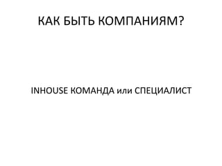 КАК БЫТЬ КОМПАНИЯМ?
INHOUSE КОМАНДА или СПЕЦИАЛИСТ
 