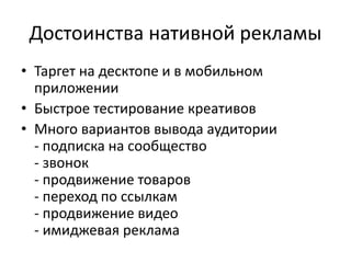 Достоинства нативной рекламы
• Таргет на десктопе и в мобильном
приложении
• Быстрое тестирование креативов
• Много вариантов вывода аудитории
- подписка на сообщество
- звонок
- продвижение товаров
- переход по ссылкам
- продвижение видео
- имиджевая реклама
 