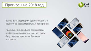 Прогнозы на 2018 год
Более 80% аудитории будет заходить в
соцсети со своих мобильных телефонов.
Проектируя интерфейс сообщества,
необходимо помнить о том, что люди
будут его смотреть с мобильных
устройств.
 