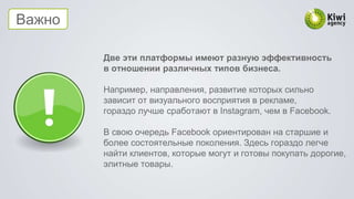 Важно
Две эти платформы имеют разную эффективность
в отношении различных типов бизнеса.
Например, направления, развитие которых сильно
зависит от визуального восприятия в рекламе,
гораздо лучше сработают в Instagram, чем в Facebook.
В свою очередь Facebook ориентирован на старшие и
более состоятельные поколения. Здесь гораздо легче
найти клиентов, которые могут и готовы покупать дорогие,
элитные товары.
 