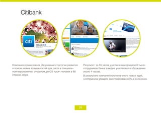26
Citibank
Компания организовала обсуждение стратегии развития
и поиска новых возможностей для роста в специаль-
ном мероприятии, открытом для 25 тысяч человек в 88
странах мира.
Результат: за 55 часов участие в нем приняли 6 тысяч
сотрудников банка (каждый участвовал в обсуждении
около 4 часов).
В результате компания получила много новых идей,
а сотрудники увидели заинтересованность в их мнении.
 
