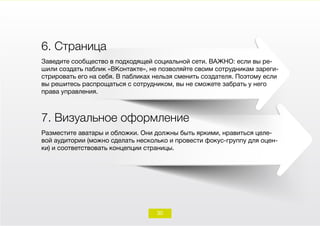 6. Страница
Заведите сообщество в подходящей социальной сети. ВАЖНО: если вы ре-
шили создать паблик «ВКонтакте», не позволяйте своим сотрудникам зареги-
стрировать его на себя. В пабликах нельзя сменить создателя. Поэтому если
вы решитесь распрощаться с сотрудником, вы не сможете забрать у него
права управления.
7. Визуальное оформление
Разместите аватары и обложки. Они должны быть яркими, нравиться целе-
вой аудитории (можно сделать несколько и провести фокус-группу для оцен-
ки) и соответствовать концепции страницы.
30
 