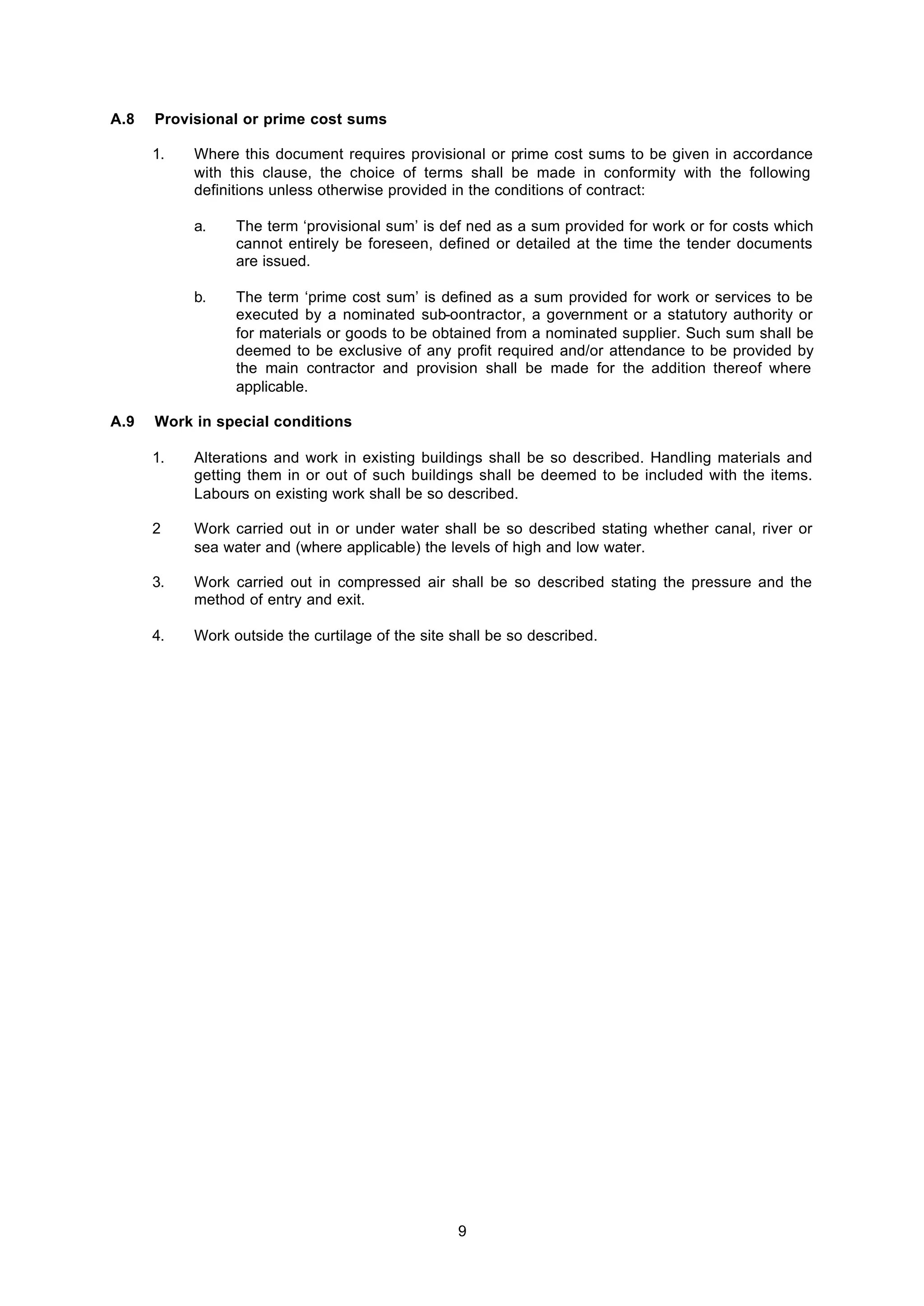 9
A.8 Provisional or prime cost sums
1. Where this document requires provisional or prime cost sums to be given in accordance
with this clause, the choice of terms shall be made in conformity with the following
definitions unless otherwise provided in the conditions of contract:
a. The term ‘provisional sum’ is def ned as a sum provided for work or for costs which
cannot entirely be foreseen, defined or detailed at the time the tender documents
are issued.
b. The term ‘prime cost sum’ is defined as a sum provided for work or services to be
executed by a nominated sub-oontractor, a government or a statutory authority or
for materials or goods to be obtained from a nominated supplier. Such sum shall be
deemed to be exclusive of any profit required and/or attendance to be provided by
the main contractor and provision shall be made for the addition thereof where
applicable.
A.9 Work in special conditions
1. Alterations and work in existing buildings shall be so described. Handling materials and
getting them in or out of such buildings shall be deemed to be included with the items.
Labours on existing work shall be so described.
2 Work carried out in or under water shall be so described stating whether canal, river or
sea water and (where applicable) the levels of high and low water.
3. Work carried out in compressed air shall be so described stating the pressure and the
method of entry and exit.
4. Work outside the curtilage of the site shall be so described.
 