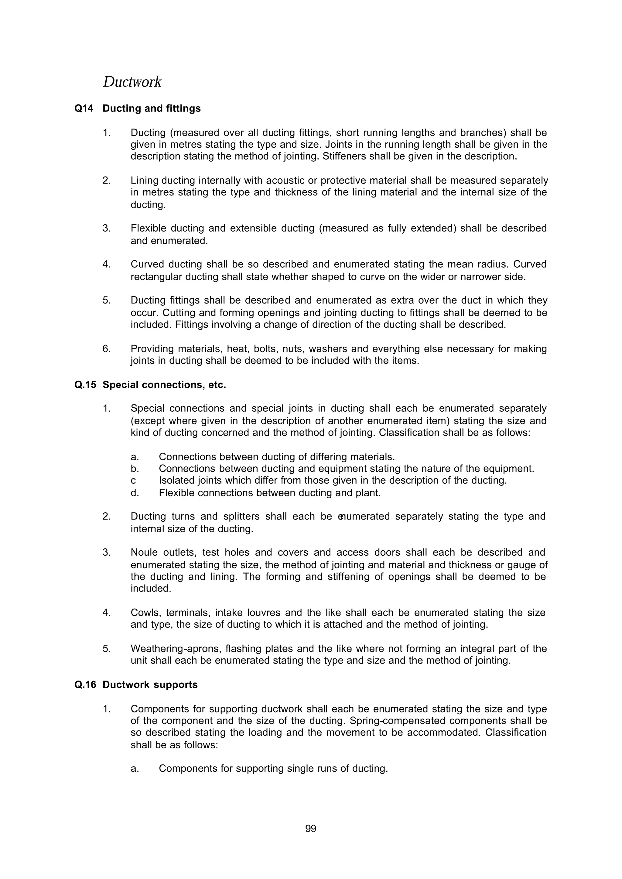 99
Ductwork
Q14 Ducting and fittings
1. Ducting (measured over all ducting fittings, short running lengths and branches) shall be
given in metres stating the type and size. Joints in the running length shall be given in the
description stating the method of jointing. Stiffeners shall be given in the description.
2. Lining ducting internally with acoustic or protective material shall be measured separately
in metres stating the type and thickness of the lining material and the internal size of the
ducting.
3. Flexible ducting and extensible ducting (measured as fully extended) shall be described
and enumerated.
4. Curved ducting shall be so described and enumerated stating the mean radius. Curved
rectangular ducting shall state whether shaped to curve on the wider or narrower side.
5. Ducting fittings shall be described and enumerated as extra over the duct in which they
occur. Cutting and forming openings and jointing ducting to fittings shall be deemed to be
included. Fittings involving a change of direction of the ducting shall be described.
6. Providing materials, heat, bolts, nuts, washers and everything else necessary for making
joints in ducting shall be deemed to be included with the items.
Q.15 Special connections, etc.
1. Special connections and special joints in ducting shall each be enumerated separately
(except where given in the description of another enumerated item) stating the size and
kind of ducting concerned and the method of jointing. Classification shall be as follows:
a. Connections between ducting of differing materials.
b. Connections between ducting and equipment stating the nature of the equipment.
c Isolated joints which differ from those given in the description of the ducting.
d. Flexible connections between ducting and plant.
2. Ducting turns and splitters shall each be enumerated separately stating the type and
internal size of the ducting.
3. Noule outlets, test holes and covers and access doors shall each be described and
enumerated stating the size, the method of jointing and material and thickness or gauge of
the ducting and lining. The forming and stiffening of openings shall be deemed to be
included.
4. Cowls, terminals, intake louvres and the like shall each be enumerated stating the size
and type, the size of ducting to which it is attached and the method of jointing.
5. Weathering-aprons, flashing plates and the like where not forming an integral part of the
unit shall each be enumerated stating the type and size and the method of jointing.
Q.16 Ductwork supports
1. Components for supporting ductwork shall each be enumerated stating the size and type
of the component and the size of the ducting. Spring-compensated components shall be
so described stating the loading and the movement to be accommodated. Classification
shall be as follows:
a. Components for supporting single runs of ducting.
 