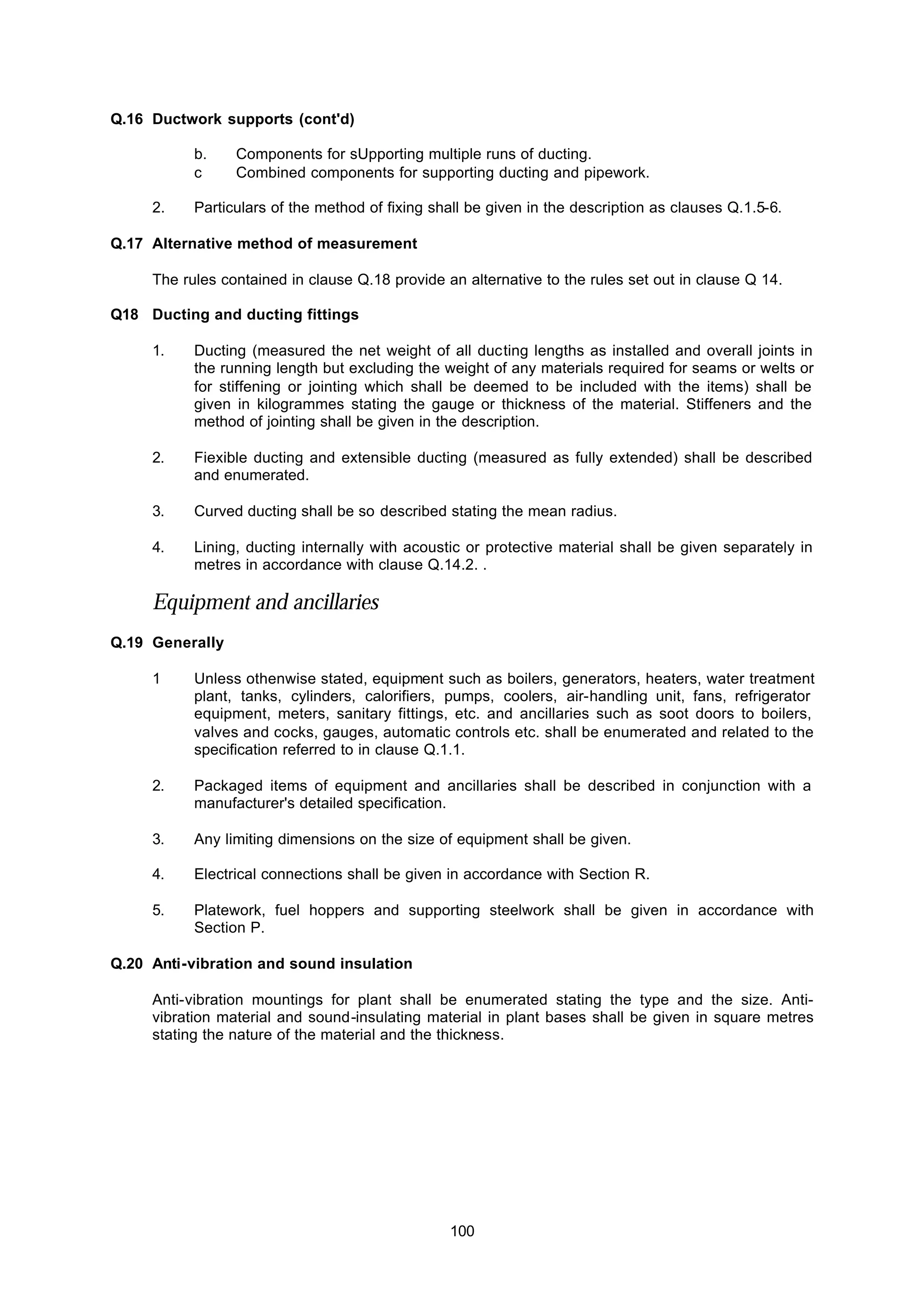 100
Q.16 Ductwork supports (cont'd)
b. Components for sUpporting multiple runs of ducting.
c Combined components for supporting ducting and pipework.
2. Particulars of the method of fixing shall be given in the description as clauses Q.1.5-6.
Q.17 Alternative method of measurement
The rules contained in clause Q.18 provide an alternative to the rules set out in clause Q 14.
Q18 Ducting and ducting fittings
1. Ducting (measured the net weight of all ducting lengths as installed and overall joints in
the running length but excluding the weight of any materials required for seams or welts or
for stiffening or jointing which shall be deemed to be included with the items) shall be
given in kilogrammes stating the gauge or thickness of the material. Stiffeners and the
method of jointing shall be given in the description.
2. Fiexible ducting and extensible ducting (measured as fully extended) shall be described
and enumerated.
3. Curved ducting shall be so described stating the mean radius.
4. Lining, ducting internally with acoustic or protective material shall be given separately in
metres in accordance with clause Q.14.2. .
Equipment and ancillaries
Q.19 Generally
1 Unless othenwise stated, equipment such as boilers, generators, heaters, water treatment
plant, tanks, cylinders, calorifiers, pumps, coolers, air-handling unit, fans, refrigerator
equipment, meters, sanitary fittings, etc. and ancillaries such as soot doors to boilers,
valves and cocks, gauges, automatic controls etc. shall be enumerated and related to the
specification referred to in clause Q.1.1.
2. Packaged items of equipment and ancillaries shall be described in conjunction with a
manufacturer's detailed specification.
3. Any limiting dimensions on the size of equipment shall be given.
4. Electrical connections shall be given in accordance with Section R.
5. Platework, fuel hoppers and supporting steelwork shall be given in accordance with
Section P.
Q.20 Anti-vibration and sound insulation
Anti-vibration mountings for plant shall be enumerated stating the type and the size. Anti-
vibration material and sound-insulating material in plant bases shall be given in square metres
stating the nature of the material and the thickness.
 