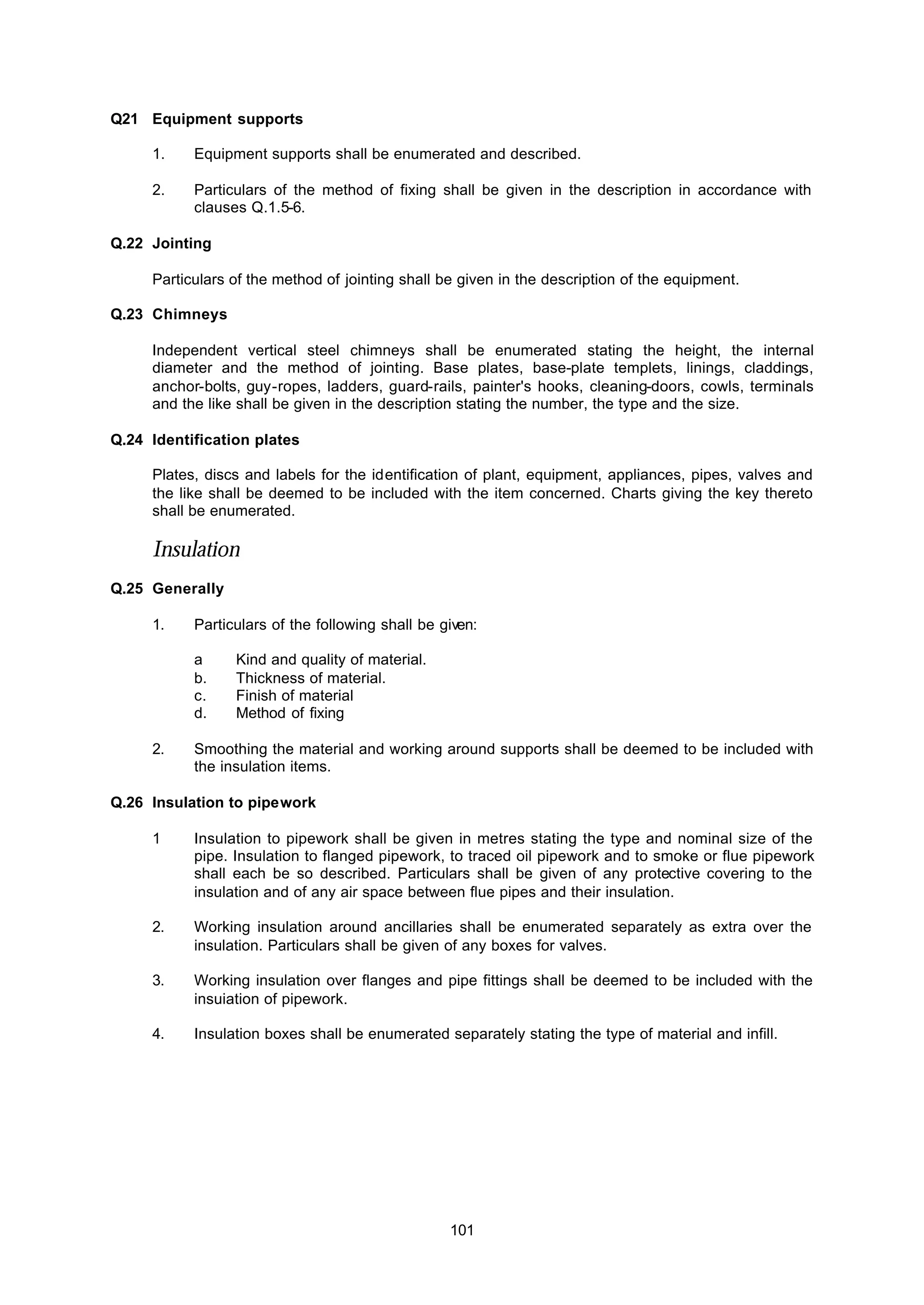 101
Q21 Equipment supports
1. Equipment supports shall be enumerated and described.
2. Particulars of the method of fixing shall be given in the description in accordance with
clauses Q.1.5-6.
Q.22 Jointing
Particulars of the method of jointing shall be given in the description of the equipment.
Q.23 Chimneys
Independent vertical steel chimneys shall be enumerated stating the height, the internal
diameter and the method of jointing. Base plates, base-plate templets, linings, claddings,
anchor-bolts, guy-ropes, ladders, guard-rails, painter's hooks, cleaning-doors, cowls, terminals
and the like shall be given in the description stating the number, the type and the size.
Q.24 Identification plates
Plates, discs and labels for the identification of plant, equipment, appliances, pipes, valves and
the like shall be deemed to be included with the item concerned. Charts giving the key thereto
shall be enumerated.
Insulation
Q.25 Generally
1. Particulars of the following shall be given:
a Kind and quality of material.
b. Thickness of material.
c. Finish of material
d. Method of fixing
2. Smoothing the material and working around supports shall be deemed to be included with
the insulation items.
Q.26 Insulation to pipework
1 Insulation to pipework shall be given in metres stating the type and nominal size of the
pipe. Insulation to flanged pipework, to traced oil pipework and to smoke or flue pipework
shall each be so described. Particulars shall be given of any protective covering to the
insulation and of any air space between flue pipes and their insulation.
2. Working insulation around ancillaries shall be enumerated separately as extra over the
insulation. Particulars shall be given of any boxes for valves.
3. Working insulation over flanges and pipe fittings shall be deemed to be included with the
insuiation of pipework.
4. Insulation boxes shall be enumerated separately stating the type of material and infill.
 