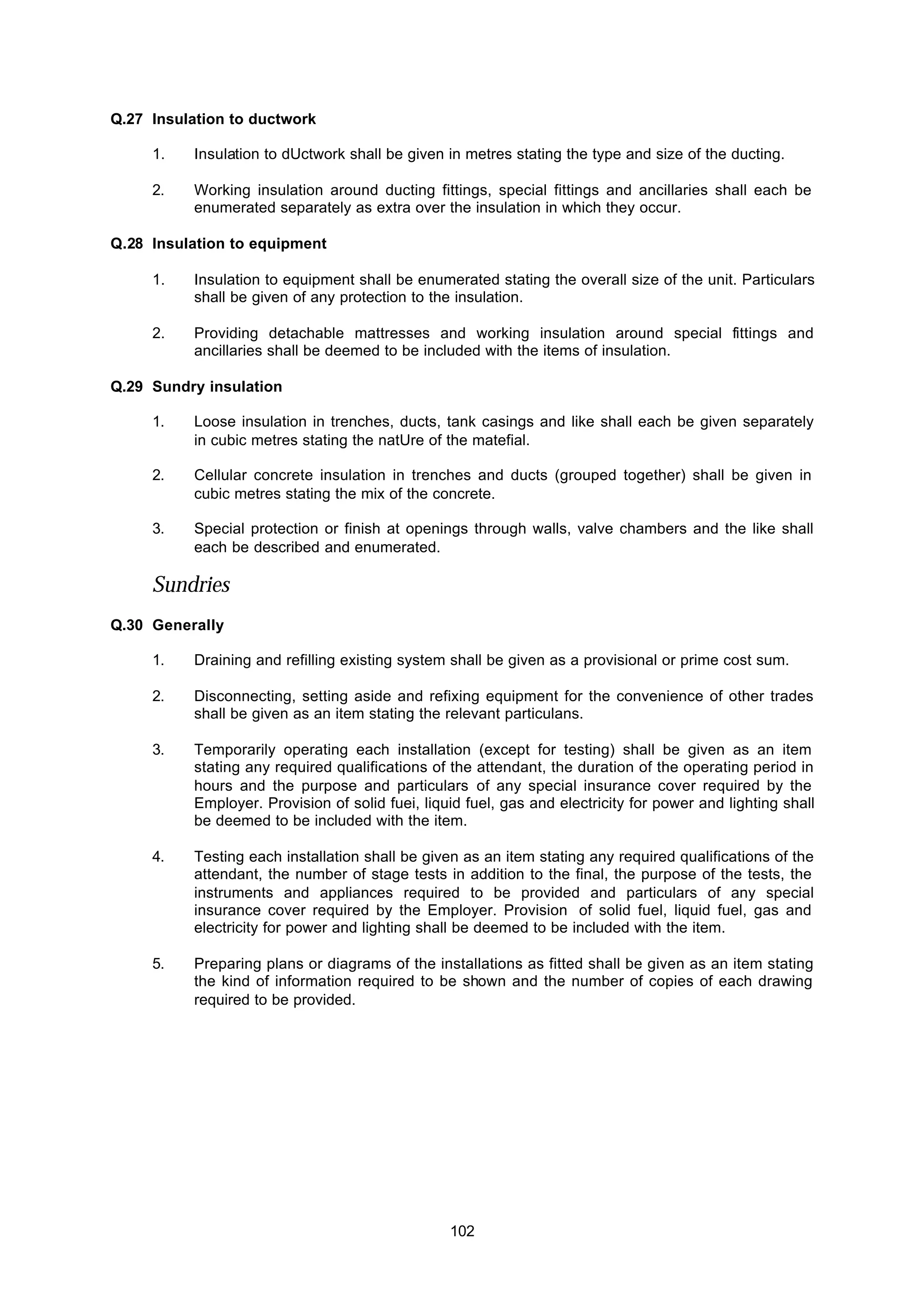 102
Q.27 Insulation to ductwork
1. Insulation to dUctwork shall be given in metres stating the type and size of the ducting.
2. Working insulation around ducting fittings, special fittings and ancillaries shall each be
enumerated separately as extra over the insulation in which they occur.
Q.28 Insulation to equipment
1. Insulation to equipment shall be enumerated stating the overall size of the unit. Particulars
shall be given of any protection to the insulation.
2. Providing detachable mattresses and working insulation around special fittings and
ancillaries shall be deemed to be included with the items of insulation.
Q.29 Sundry insulation
1. Loose insulation in trenches, ducts, tank casings and like shall each be given separately
in cubic metres stating the natUre of the matefial.
2. Cellular concrete insulation in trenches and ducts (grouped together) shall be given in
cubic metres stating the mix of the concrete.
3. Special protection or finish at openings through walls, valve chambers and the like shall
each be described and enumerated.
Sundries
Q.30 Generally
1. Draining and refilling existing system shall be given as a provisional or prime cost sum.
2. Disconnecting, setting aside and refixing equipment for the convenience of other trades
shall be given as an item stating the relevant particulans.
3. Temporarily operating each installation (except for testing) shall be given as an item
stating any required qualifications of the attendant, the duration of the operating period in
hours and the purpose and particulars of any special insurance cover required by the
Employer. Provision of solid fuei, liquid fuel, gas and electricity for power and lighting shall
be deemed to be included with the item.
4. Testing each installation shall be given as an item stating any required qualifications of the
attendant, the number of stage tests in addition to the final, the purpose of the tests, the
instruments and appliances required to be provided and particulars of any special
insurance cover required by the Employer. Provision of solid fuel, liquid fuel, gas and
electricity for power and lighting shall be deemed to be included with the item.
5. Preparing plans or diagrams of the installations as fitted shall be given as an item stating
the kind of information required to be shown and the number of copies of each drawing
required to be provided.
 