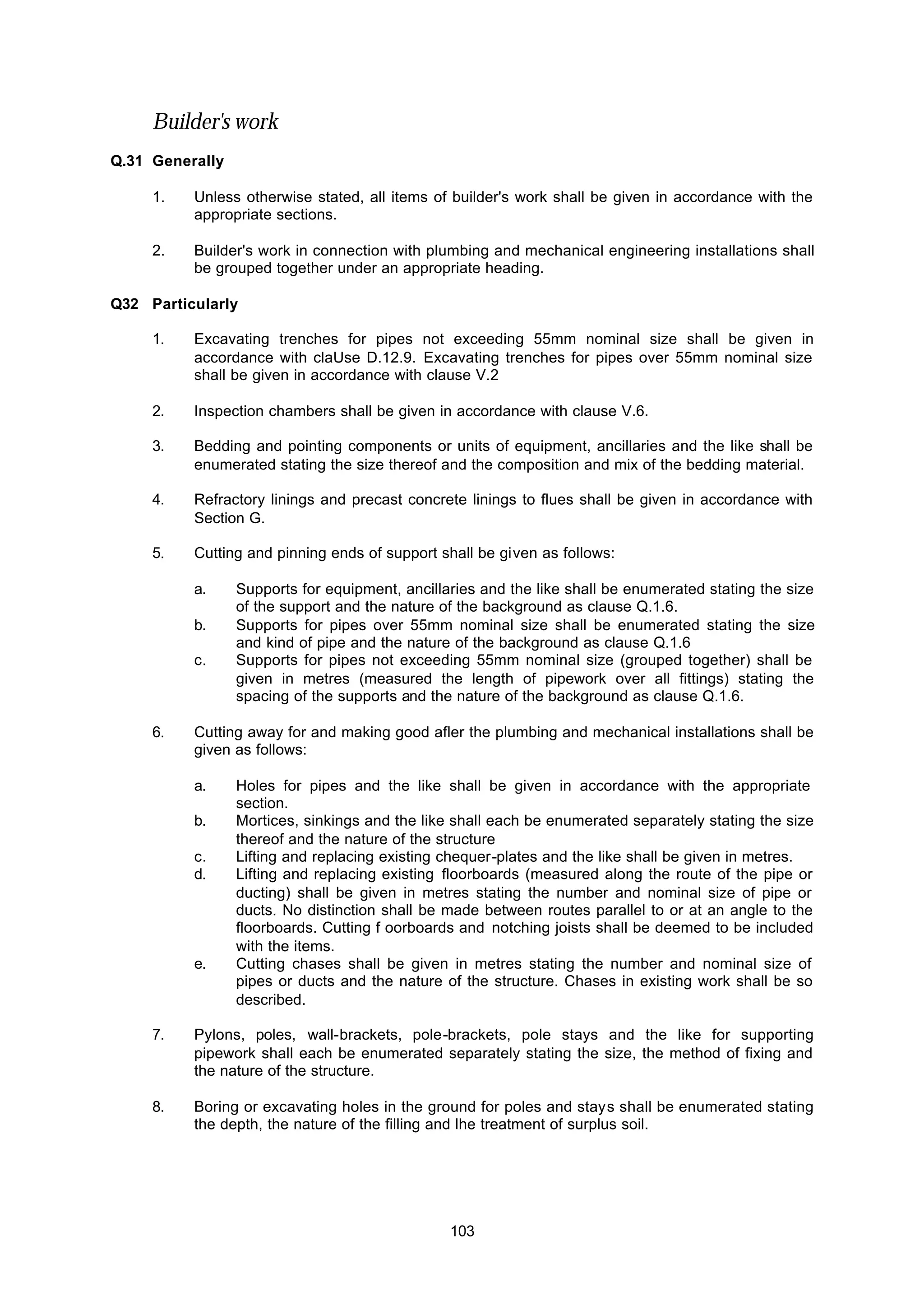 103
Builder's work
Q.31 Generally
1. Unless otherwise stated, all items of builder's work shall be given in accordance with the
appropriate sections.
2. Builder's work in connection with plumbing and mechanical engineering installations shall
be grouped together under an appropriate heading.
Q32 Particularly
1. Excavating trenches for pipes not exceeding 55mm nominal size shall be given in
accordance with claUse D.12.9. Excavating trenches for pipes over 55mm nominal size
shall be given in accordance with clause V.2
2. Inspection chambers shall be given in accordance with clause V.6.
3. Bedding and pointing components or units of equipment, ancillaries and the like shall be
enumerated stating the size thereof and the composition and mix of the bedding material.
4. Refractory linings and precast concrete linings to flues shall be given in accordance with
Section G.
5. Cutting and pinning ends of support shall be given as follows:
a. Supports for equipment, ancillaries and the like shall be enumerated stating the size
of the support and the nature of the background as clause Q.1.6.
b. Supports for pipes over 55mm nominal size shall be enumerated stating the size
and kind of pipe and the nature of the background as clause Q.1.6
c. Supports for pipes not exceeding 55mm nominal size (grouped together) shall be
given in metres (measured the length of pipework over all fittings) stating the
spacing of the supports and the nature of the background as clause Q.1.6.
6. Cutting away for and making good afler the plumbing and mechanical installations shall be
given as follows:
a. Holes for pipes and the like shall be given in accordance with the appropriate
section.
b. Mortices, sinkings and the like shall each be enumerated separately stating the size
thereof and the nature of the structure
c. Lifting and replacing existing chequer-plates and the like shall be given in metres.
d. Lifting and replacing existing floorboards (measured along the route of the pipe or
ducting) shall be given in metres stating the number and nominal size of pipe or
ducts. No distinction shall be made between routes parallel to or at an angle to the
floorboards. Cutting f oorboards and notching joists shall be deemed to be included
with the items.
e. Cutting chases shall be given in metres stating the number and nominal size of
pipes or ducts and the nature of the structure. Chases in existing work shall be so
described.
7. Pylons, poles, wall-brackets, pole-brackets, pole stays and the like for supporting
pipework shall each be enumerated separately stating the size, the method of fixing and
the nature of the structure.
8. Boring or excavating holes in the ground for poles and stays shall be enumerated stating
the depth, the nature of the filling and lhe treatment of surplus soil.
 