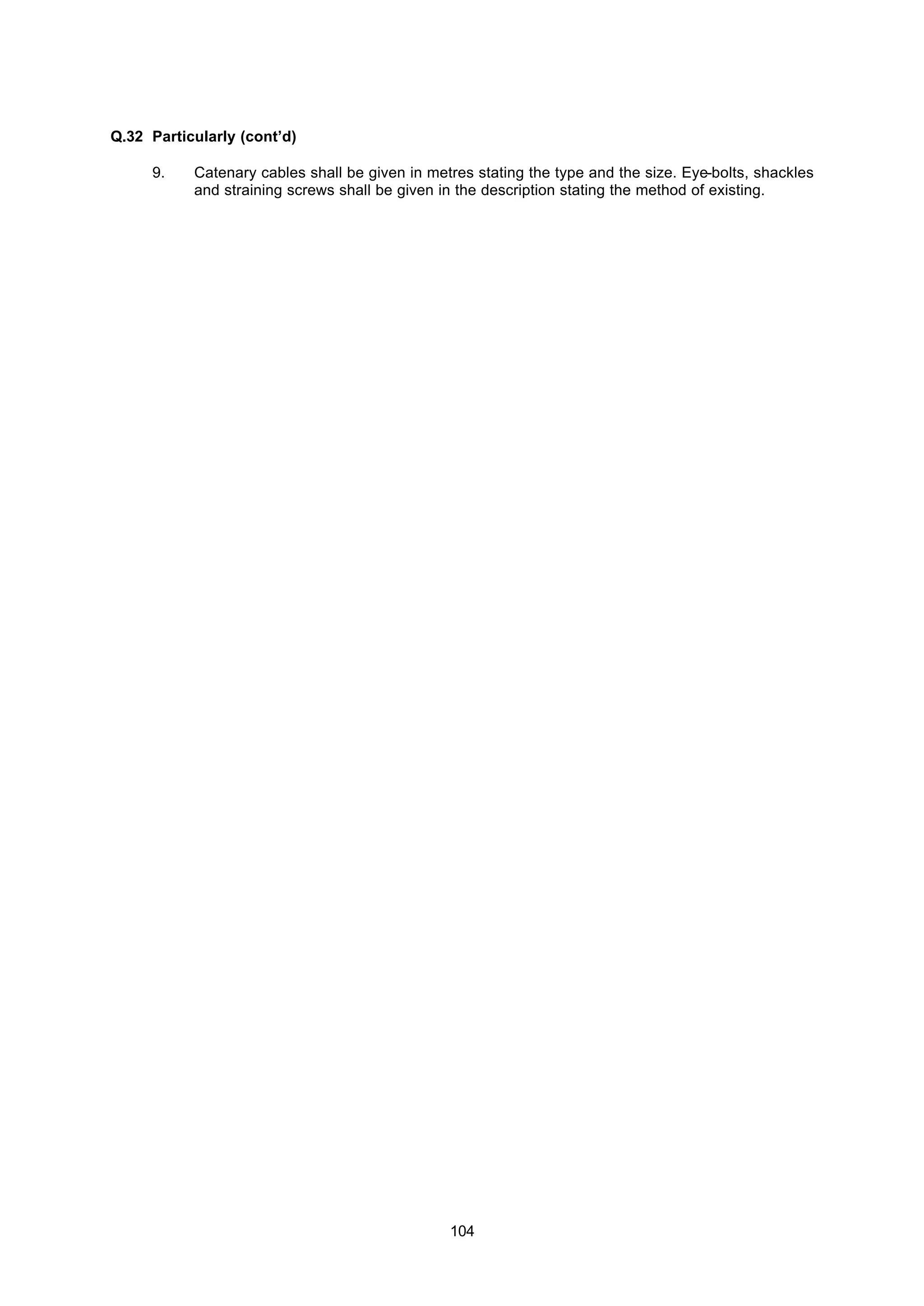 104
Q.32 Particularly (cont’d)
9. Catenary cables shall be given in metres stating the type and the size. Eye-bolts, shackles
and straining screws shall be given in the description stating the method of existing.
 