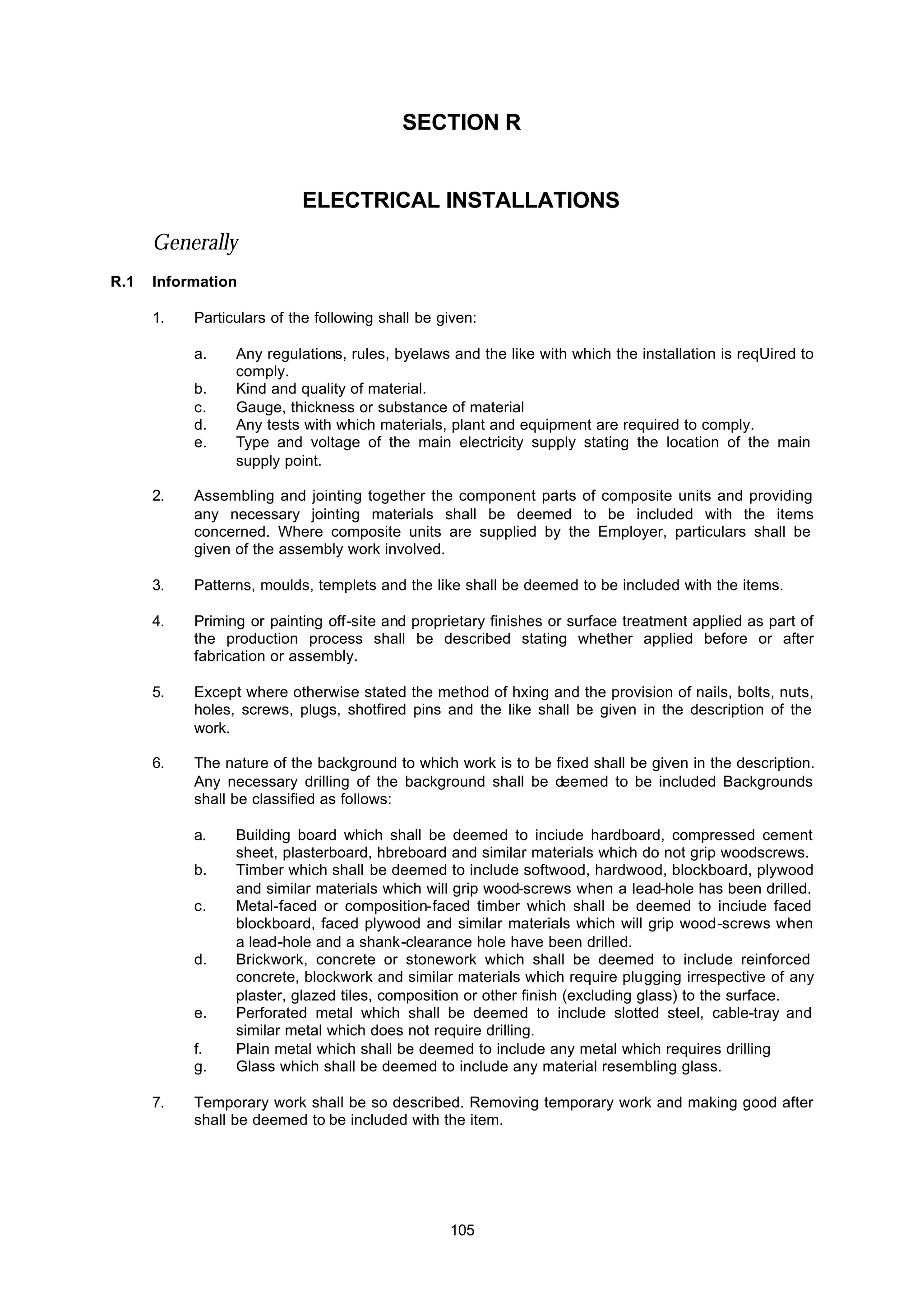 105
SECTION R
ELECTRICAL INSTALLATIONS
Generally
R.1 Information
1. Particulars of the following shall be given:
a. Any regulations, rules, byelaws and the like with which the installation is reqUired to
comply.
b. Kind and quality of material.
c. Gauge, thickness or substance of material
d. Any tests with which materials, plant and equipment are required to comply.
e. Type and voltage of the main electricity supply stating the location of the main
supply point.
2. Assembling and jointing together the component parts of composite units and providing
any necessary jointing materials shall be deemed to be included with the items
concerned. Where composite units are supplied by the Employer, particulars shall be
given of the assembly work involved.
3. Patterns, moulds, templets and the like shall be deemed to be included with the items.
4. Priming or painting off-site and proprietary finishes or surface treatment applied as part of
the production process shall be described stating whether applied before or after
fabrication or assembly.
5. Except where otherwise stated the method of hxing and the provision of nails, bolts, nuts,
holes, screws, plugs, shotfired pins and the like shall be given in the description of the
work.
6. The nature of the background to which work is to be fixed shall be given in the description.
Any necessary drilling of the background shall be deemed to be included Backgrounds
shall be classified as follows:
a. Building board which shall be deemed to inciude hardboard, compressed cement
sheet, plasterboard, hbreboard and similar materials which do not grip woodscrews.
b. Timber which shall be deemed to include softwood, hardwood, blockboard, plywood
and similar materials which will grip wood-screws when a lead-hole has been drilled.
c. Metal-faced or composition-faced timber which shall be deemed to inciude faced
blockboard, faced plywood and similar materials which will grip wood-screws when
a lead-hole and a shank-clearance hole have been drilled.
d. Brickwork, concrete or stonework which shall be deemed to include reinforced
concrete, blockwork and similar materials which require plugging irrespective of any
plaster, glazed tiles, composition or other finish (excluding glass) to the surface.
e. Perforated metal which shall be deemed to include slotted steel, cable-tray and
similar metal which does not require drilling.
f. Plain metal which shall be deemed to include any metal which requires drilling
g. Glass which shall be deemed to include any material resembling glass.
7. Temporary work shall be so described. Removing temporary work and making good after
shall be deemed to be included with the item.
 