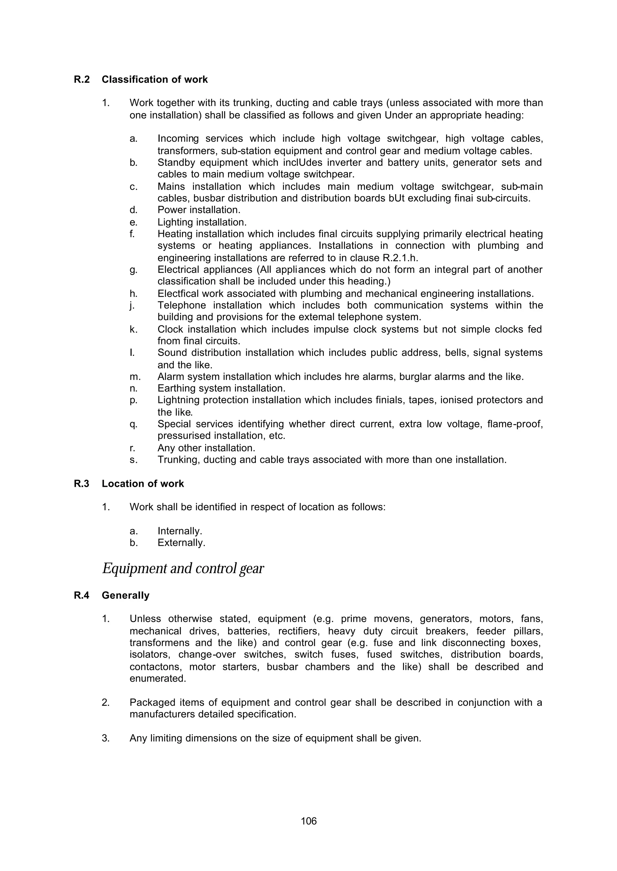 106
R.2 Classification of work
1. Work together with its trunking, ducting and cable trays (unless associated with more than
one installation) shall be classified as follows and given Under an appropriate heading:
a. Incoming services which include high voltage switchgear, high voltage cables,
transformers, sub-station equipment and control gear and medium voltage cables.
b. Standby equipment which inclUdes inverter and battery units, generator sets and
cables to main medium voltage switchpear.
c. Mains installation which includes main medium voltage switchgear, sub-main
cables, busbar distribution and distribution boards bUt excluding finai sub-circuits.
d. Power installation.
e. Lighting installation.
f. Heating installation which includes final circuits supplying primarily electrical heating
systems or heating appliances. Installations in connection with plumbing and
engineering installations are referred to in clause R.2.1.h.
g. Electrical appliances (All appliances which do not form an integral part of another
classification shall be included under this heading.)
h. Electfical work associated with plumbing and mechanical engineering installations.
j. Telephone installation which includes both communication systems within the
building and provisions for the extemal telephone system.
k. Clock installation which includes impulse clock systems but not simple clocks fed
fnom final circuits.
I. Sound distribution installation which includes public address, bells, signal systems
and the like.
m. Alarm system installation which includes hre alarms, burglar alarms and the like.
n. Earthing system installation.
p. Lightning protection installation which includes finials, tapes, ionised protectors and
the like.
q. Special services identifying whether direct current, extra low voltage, flame-proof,
pressurised installation, etc.
r. Any other installation.
s. Trunking, ducting and cable trays associated with more than one installation.
R.3 Location of work
1. Work shall be identified in respect of location as follows:
a. Internally.
b. Externally.
Equipment and control gear
R.4 Generally
1. Unless otherwise stated, equipment (e.g. prime movens, generators, motors, fans,
mechanical drives, batteries, rectifiers, heavy duty circuit breakers, feeder pillars,
transformens and the like) and control gear (e.g. fuse and link disconnecting boxes,
isolators, change-over switches, switch fuses, fused switches, distribution boards,
contactons, motor starters, busbar chambers and the like) shall be described and
enumerated.
2. Packaged items of equipment and control gear shall be described in conjunction with a
manufacturers detailed specification.
3. Any limiting dimensions on the size of equipment shall be given.
 