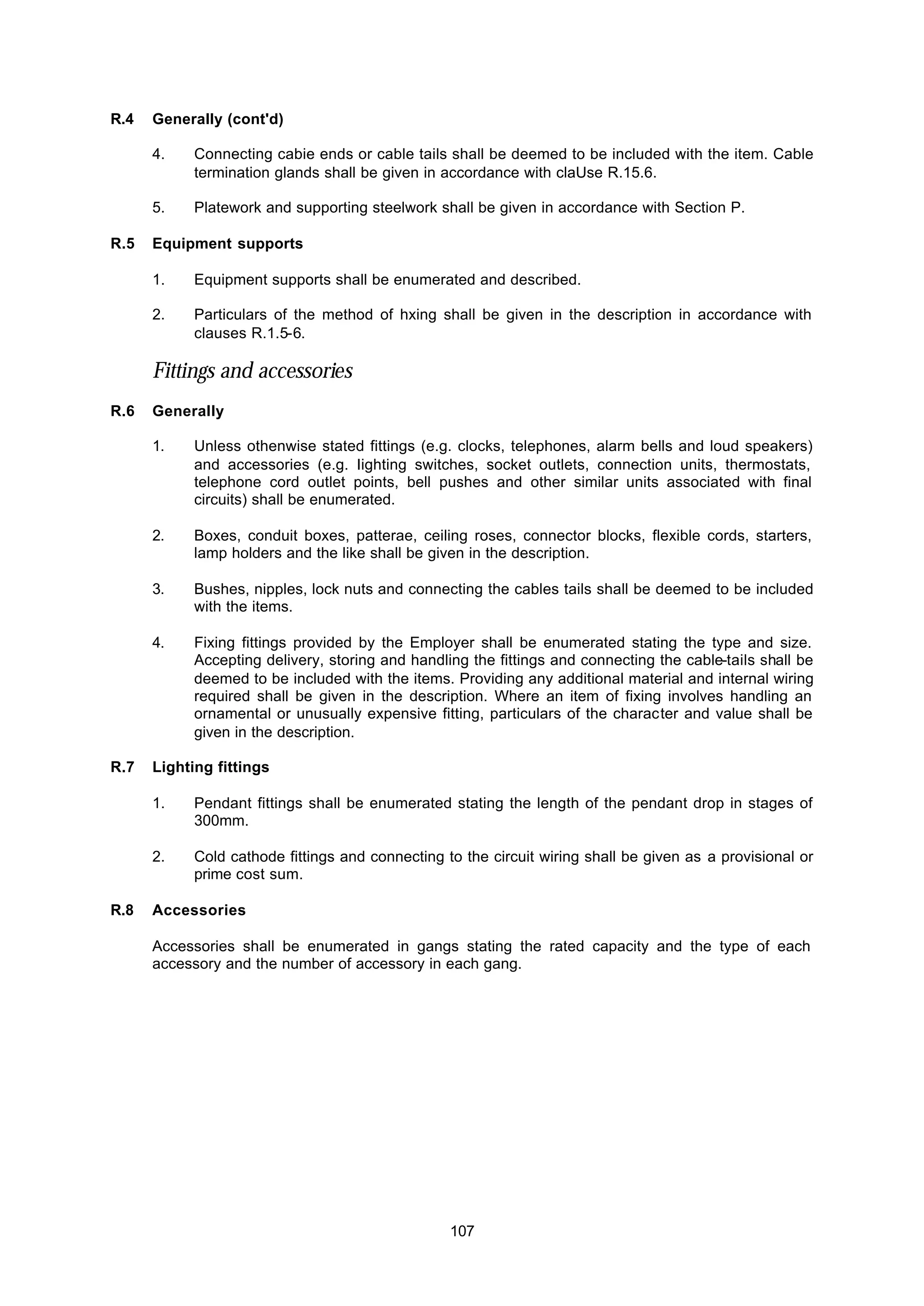 107
R.4 Generally (cont'd)
4. Connecting cabie ends or cable tails shall be deemed to be included with the item. Cable
termination glands shall be given in accordance with claUse R.15.6.
5. Platework and supporting steelwork shall be given in accordance with Section P.
R.5 Equipment supports
1. Equipment supports shall be enumerated and described.
2. Particulars of the method of hxing shall be given in the description in accordance with
clauses R.1.5-6.
Fittings and accessories
R.6 Generally
1. Unless othenwise stated fittings (e.g. clocks, telephones, alarm bells and loud speakers)
and accessories (e.g. Iighting switches, socket outlets, connection units, thermostats,
telephone cord outlet points, bell pushes and other similar units associated with final
circuits) shall be enumerated.
2. Boxes, conduit boxes, patterae, ceiling roses, connector blocks, flexible cords, starters,
lamp holders and the like shall be given in the description.
3. Bushes, nipples, lock nuts and connecting the cables tails shall be deemed to be included
with the items.
4. Fixing fittings provided by the Employer shall be enumerated stating the type and size.
Accepting delivery, storing and handling the fittings and connecting the cable-tails shall be
deemed to be included with the items. Providing any additional material and internal wiring
required shall be given in the description. Where an item of fixing involves handling an
ornamental or unusually expensive fitting, particulars of the character and value shall be
given in the description.
R.7 Lighting fittings
1. Pendant fittings shall be enumerated stating the length of the pendant drop in stages of
300mm.
2. Cold cathode fittings and connecting to the circuit wiring shall be given as a provisional or
prime cost sum.
R.8 Accessories
Accessories shall be enumerated in gangs stating the rated capacity and the type of each
accessory and the number of accessory in each gang.
 