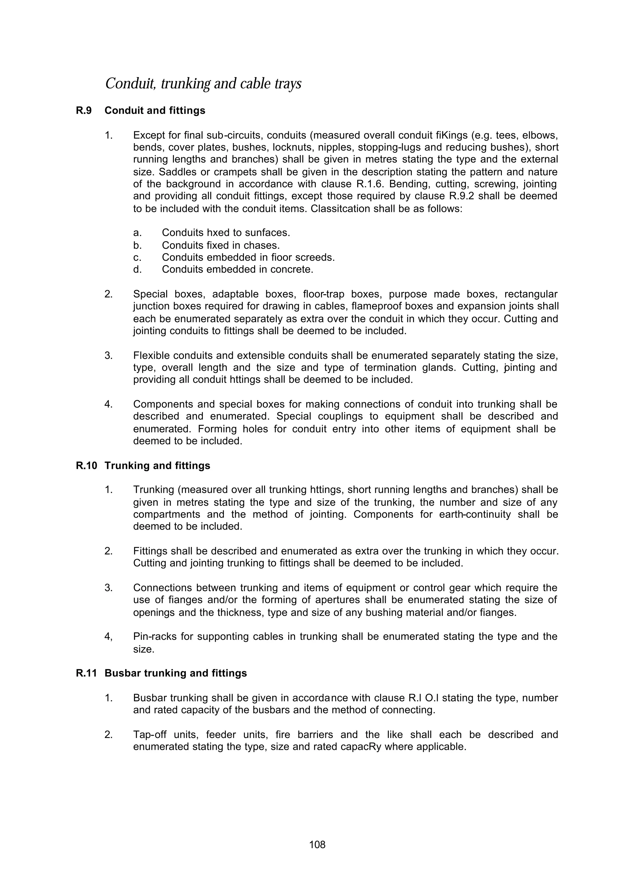 108
Conduit, trunking and cable trays
R.9 Conduit and fittings
1. Except for final sub-circuits, conduits (measured overall conduit fiKings (e.g. tees, elbows,
bends, cover plates, bushes, locknuts, nipples, stopping-lugs and reducing bushes), short
running lengths and branches) shall be given in metres stating the type and the external
size. Saddles or crampets shall be given in the description stating the pattern and nature
of the background in accordance with clause R.1.6. Bending, cutting, screwing, jointing
and providing all conduit fittings, except those required by clause R.9.2 shall be deemed
to be included with the conduit items. Classitcation shall be as follows:
a. Conduits hxed to sunfaces.
b. Conduits fixed in chases.
c. Conduits embedded in fioor screeds.
d. Conduits embedded in concrete.
2. Special boxes, adaptable boxes, floor-trap boxes, purpose made boxes, rectangular
junction boxes required for drawing in cables, flameproof boxes and expansion joints shall
each be enumerated separately as extra over the conduit in which they occur. Cutting and
jointing conduits to fittings shall be deemed to be included.
3. Flexible conduits and extensible conduits shall be enumerated separately stating the size,
type, overall length and the size and type of termination glands. Cutting, jointing and
providing all conduit httings shall be deemed to be included.
4. Components and special boxes for making connections of conduit into trunking shall be
described and enumerated. Special couplings to equipment shall be described and
enumerated. Forming holes for conduit entry into other items of equipment shall be
deemed to be included.
R.10 Trunking and fittings
1. Trunking (measured over all trunking httings, short running lengths and branches) shall be
given in metres stating the type and size of the trunking, the number and size of any
compartments and the method of jointing. Components for earth-continuity shall be
deemed to be included.
2. Fittings shall be described and enumerated as extra over the trunking in which they occur.
Cutting and jointing trunking to fittings shall be deemed to be included.
3. Connections between trunking and items of equipment or control gear which require the
use of fianges and/or the forming of apertures shall be enumerated stating the size of
openings and the thickness, type and size of any bushing material and/or fianges.
4, Pin-racks for supponting cables in trunking shall be enumerated stating the type and the
size.
R.11 Busbar trunking and fittings
1. Busbar trunking shall be given in accordance with clause R.l O.l stating the type, number
and rated capacity of the busbars and the method of connecting.
2. Tap-off units, feeder units, fire barriers and the like shall each be described and
enumerated stating the type, size and rated capacRy where applicable.
 