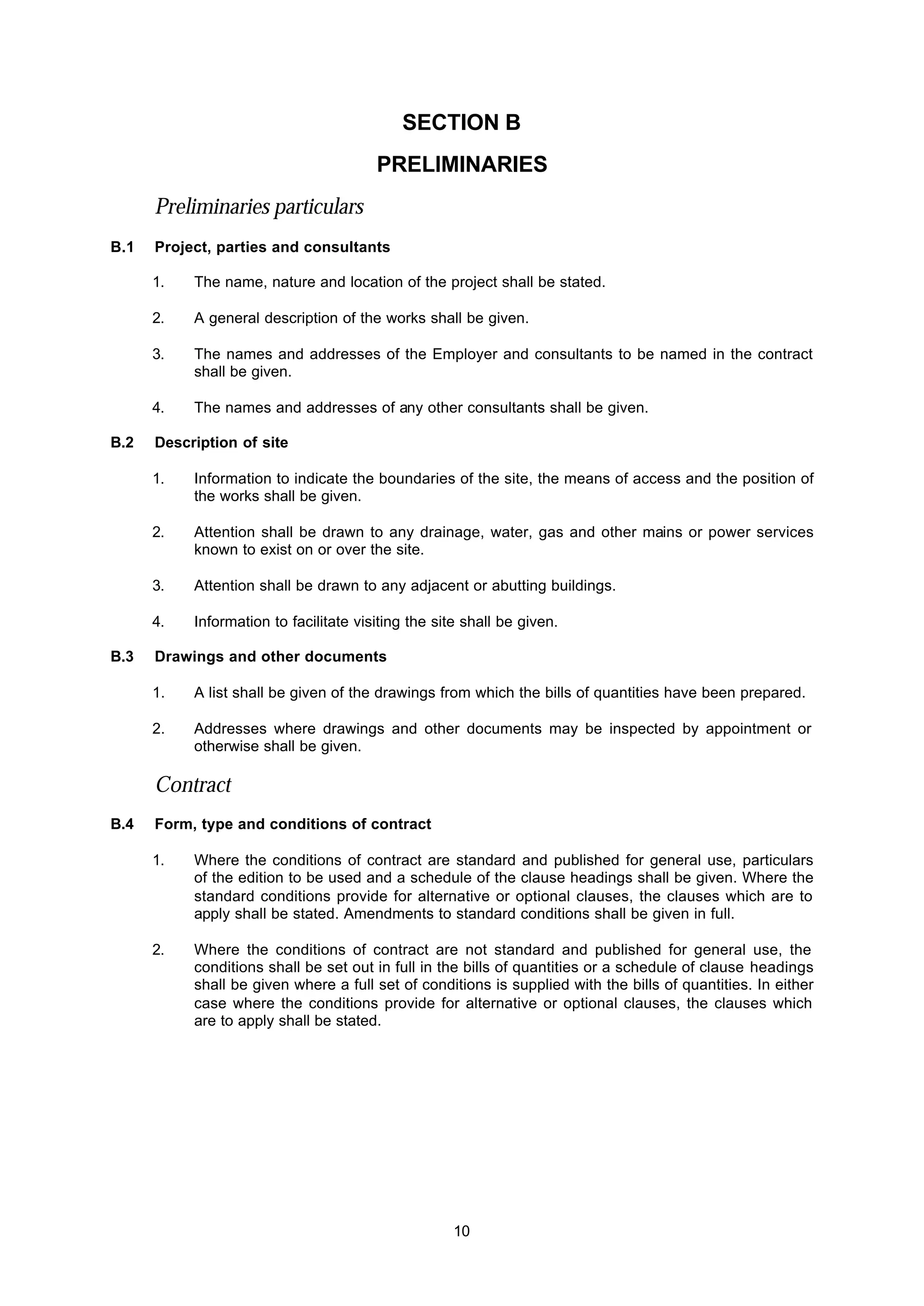 10
SECTION B
PRELlMINARIES
Preliminaries particulars
B.1 Project, parties and consultants
1. The name, nature and location of the project shall be stated.
2. A general description of the works shall be given.
3. The names and addresses of the Employer and consultants to be named in the contract
shall be given.
4. The names and addresses of any other consultants shall be given.
B.2 Description of site
1. Information to indicate the boundaries of the site, the means of access and the position of
the works shall be given.
2. Attention shall be drawn to any drainage, water, gas and other mains or power services
known to exist on or over the site.
3. Attention shall be drawn to any adjacent or abutting buildings.
4. Information to facilitate visiting the site shall be given.
B.3 Drawings and other documents
1. A list shall be given of the drawings from which the bills of quantities have been prepared.
2. Addresses where drawings and other documents may be inspected by appointment or
otherwise shall be given.
Contract
B.4 Form, type and conditions of contract
1. Where the conditions of contract are standard and published for general use, particulars
of the edition to be used and a schedule of the clause headings shall be given. Where the
standard conditions provide for alternative or optional clauses, the clauses which are to
apply shall be stated. Amendments to standard conditions shall be given in full.
2. Where the conditions of contract are not standard and published for general use, the
conditions shall be set out in full in the bills of quantities or a schedule of clause headings
shall be given where a full set of conditions is supplied with the bills of quantities. In either
case where the conditions provide for alternative or optional clauses, the clauses which
are to apply shall be stated.
 