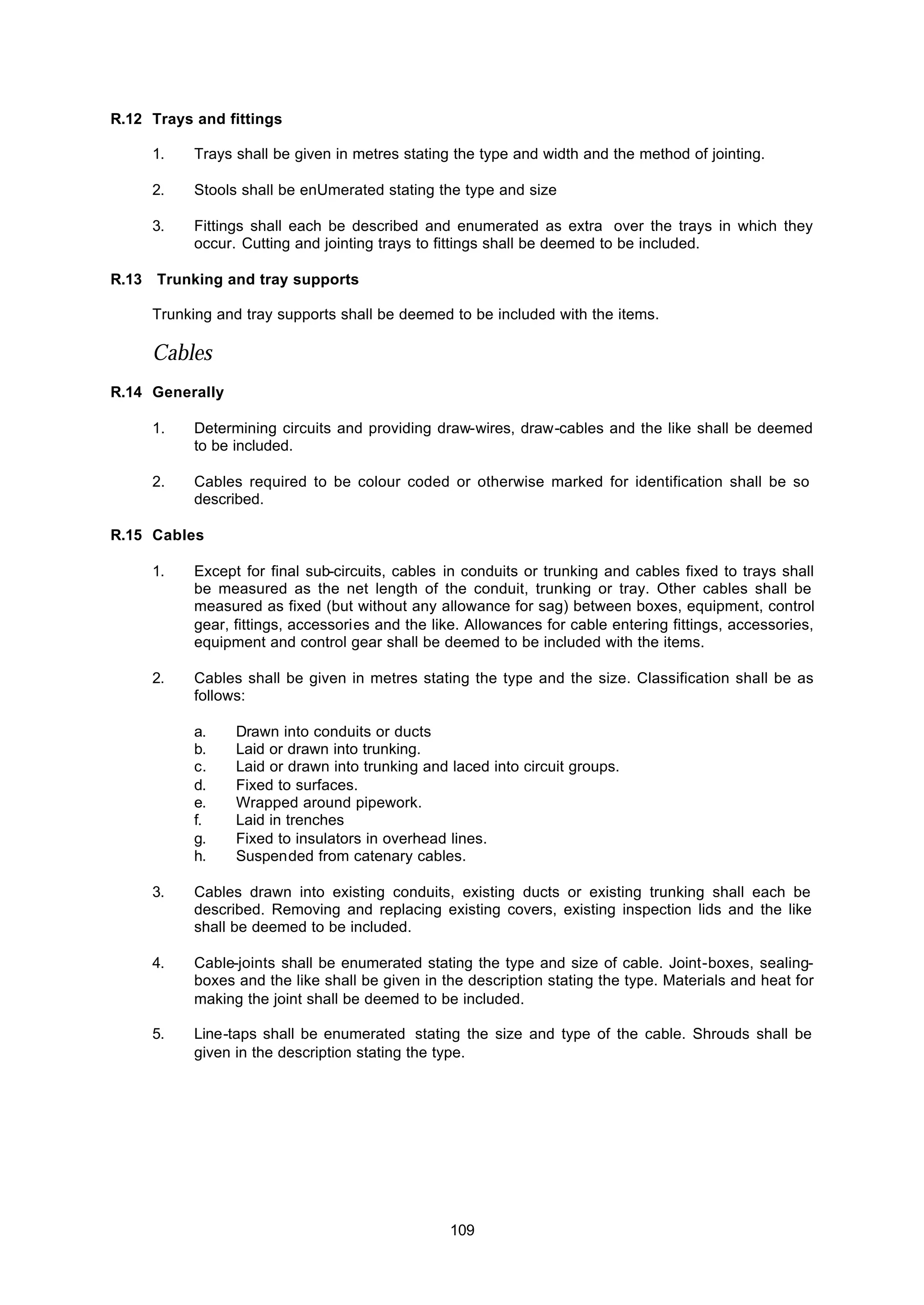109
R.12 Trays and fittings
1. Trays shall be given in metres stating the type and width and the method of jointing.
2. Stools shall be enUmerated stating the type and size
3. Fittings shall each be described and enumerated as extra over the trays in which they
occur. Cutting and jointing trays to fittings shall be deemed to be included.
R.13 Trunking and tray supports
Trunking and tray supports shall be deemed to be included with the items.
Cables
R.14 Generally
1. Determining circuits and providing draw-wires, draw-cables and the like shall be deemed
to be included.
2. Cables required to be colour coded or otherwise marked for identification shall be so
described.
R.15 Cables
1. Except for final sub-circuits, cables in conduits or trunking and cables fixed to trays shall
be measured as the net length of the conduit, trunking or tray. Other cables shall be
measured as fixed (but without any allowance for sag) between boxes, equipment, control
gear, fittings, accessories and the like. Allowances for cable entering fittings, accessories,
equipment and control gear shall be deemed to be included with the items.
2. Cables shall be given in metres stating the type and the size. Classification shall be as
follows:
a. Drawn into conduits or ducts
b. Laid or drawn into trunking.
c. Laid or drawn into trunking and laced into circuit groups.
d. Fixed to surfaces.
e. Wrapped around pipework.
f. Laid in trenches
g. Fixed to insulators in overhead lines.
h. Suspended from catenary cables.
3. Cables drawn into existing conduits, existing ducts or existing trunking shall each be
described. Removing and replacing existing covers, existing inspection lids and the like
shall be deemed to be included.
4. Cable-joints shall be enumerated stating the type and size of cable. Joint-boxes, sealing-
boxes and the like shall be given in the description stating the type. Materials and heat for
making the joint shall be deemed to be included.
5. Line-taps shall be enumerated stating the size and type of the cable. Shrouds shall be
given in the description stating the type.
 