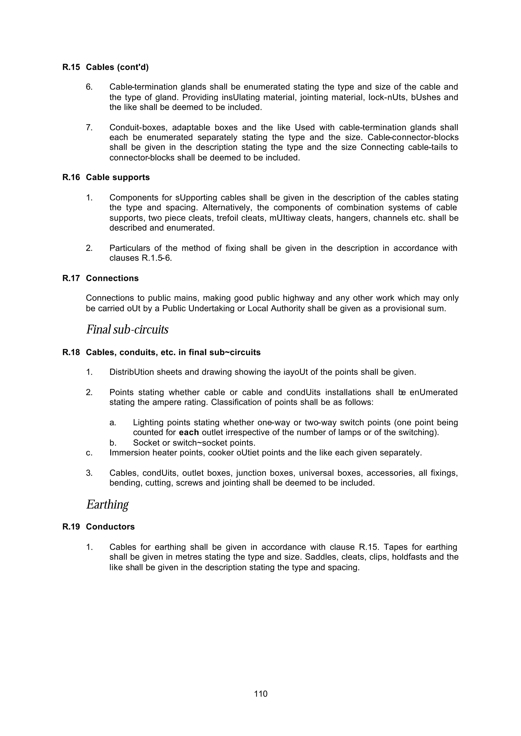 110
R.15 Cables (cont'd)
6. Cable-termination glands shall be enumerated stating the type and size of the cable and
the type of gland. Providing insUlating material, jointing material, lock-nUts, bUshes and
the like shall be deemed to be included.
7. Conduit-boxes, adaptable boxes and the like Used with cable-termination glands shall
each be enumerated separately stating the type and the size. Cable-connector-blocks
shall be given in the description stating the type and the size Connecting cable-tails to
connector-blocks shall be deemed to be included.
R.16 Cable supports
1. Components for sUpporting cables shall be given in the description of the cables stating
the type and spacing. Alternatively, the components of combination systems of cable
supports, two piece cleats, trefoil cleats, mUItiway cleats, hangers, channels etc. shall be
described and enumerated.
2. Particulars of the method of fixing shall be given in the description in accordance with
clauses R.1.5-6.
R.17 Connections
Connections to public mains, making good public highway and any other work which may only
be carried oUt by a Public Undertaking or Local Authority shall be given as a provisional sum.
Final sub-circuits
R.18 Cables, conduits, etc. in final sub~circuits
1. DistribUtion sheets and drawing showing the iayoUt of the points shall be given.
2. Points stating whether cable or cable and condUits installations shall be enUmerated
stating the ampere rating. Classification of points shall be as follows:
a. Lighting points stating whether one-way or two-way switch points (one point being
counted for each outlet irrespective of the number of lamps or of the switching).
b. Socket or switch~socket points.
c. Immersion heater points, cooker oUtiet points and the like each given separately.
3. Cables, condUits, outlet boxes, junction boxes, universal boxes, accessories, all fixings,
bending, cutting, screws and jointing shall be deemed to be included.
Earthing
R.19 Conductors
1. Cables for earthing shall be given in accordance with clause R.15. Tapes for earthing
shall be given in metres stating the type and size. Saddles, cleats, clips, holdfasts and the
like shall be given in the description stating the type and spacing.
 