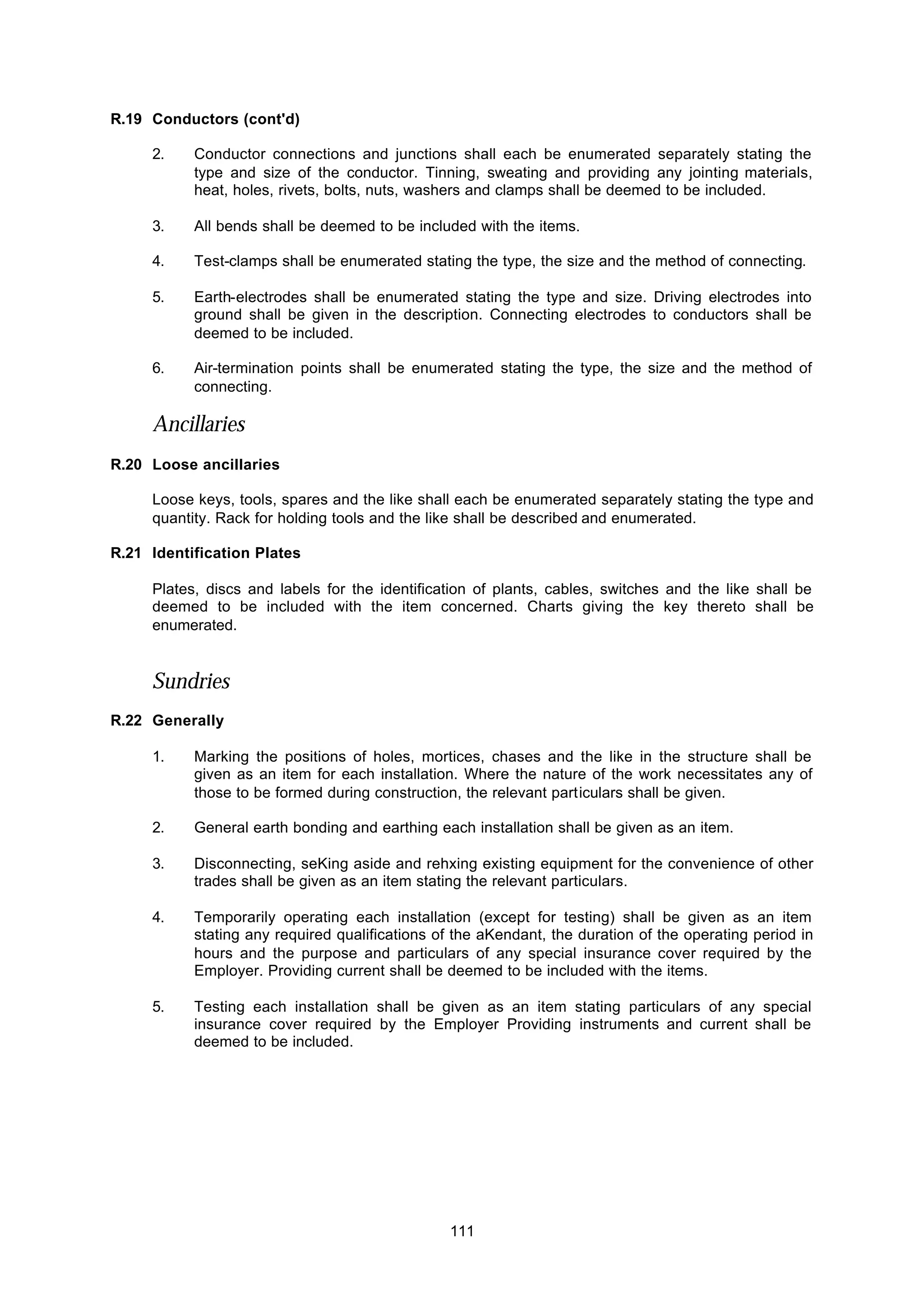 111
R.19 Conductors (cont'd)
2. Conductor connections and junctions shall each be enumerated separately stating the
type and size of the conductor. Tinning, sweating and providing any jointing materials,
heat, holes, rivets, bolts, nuts, washers and clamps shall be deemed to be included.
3. All bends shall be deemed to be included with the items.
4. Test-clamps shall be enumerated stating the type, the size and the method of connecting.
5. Earth-electrodes shall be enumerated stating the type and size. Driving electrodes into
ground shall be given in the description. Connecting electrodes to conductors shall be
deemed to be included.
6. Air-termination points shall be enumerated stating the type, the size and the method of
connecting.
Ancillaries
R.20 Loose ancillaries
Loose keys, tools, spares and the like shall each be enumerated separately stating the type and
quantity. Rack for holding tools and the like shall be described and enumerated.
R.21 Identification Plates
Plates, discs and labels for the identification of plants, cables, switches and the like shall be
deemed to be included with the item concerned. Charts giving the key thereto shall be
enumerated.
Sundries
R.22 Generally
1. Marking the positions of holes, mortices, chases and the like in the structure shall be
given as an item for each installation. Where the nature of the work necessitates any of
those to be formed during construction, the relevant particulars shall be given.
2. General earth bonding and earthing each installation shall be given as an item.
3. Disconnecting, seKing aside and rehxing existing equipment for the convenience of other
trades shall be given as an item stating the relevant particulars.
4. Temporarily operating each installation (except for testing) shall be given as an item
stating any required qualifications of the aKendant, the duration of the operating period in
hours and the purpose and particulars of any special insurance cover required by the
Employer. Providing current shall be deemed to be included with the items.
5. Testing each installation shall be given as an item stating particulars of any special
insurance cover required by the Employer Providing instruments and current shall be
deemed to be included.
 