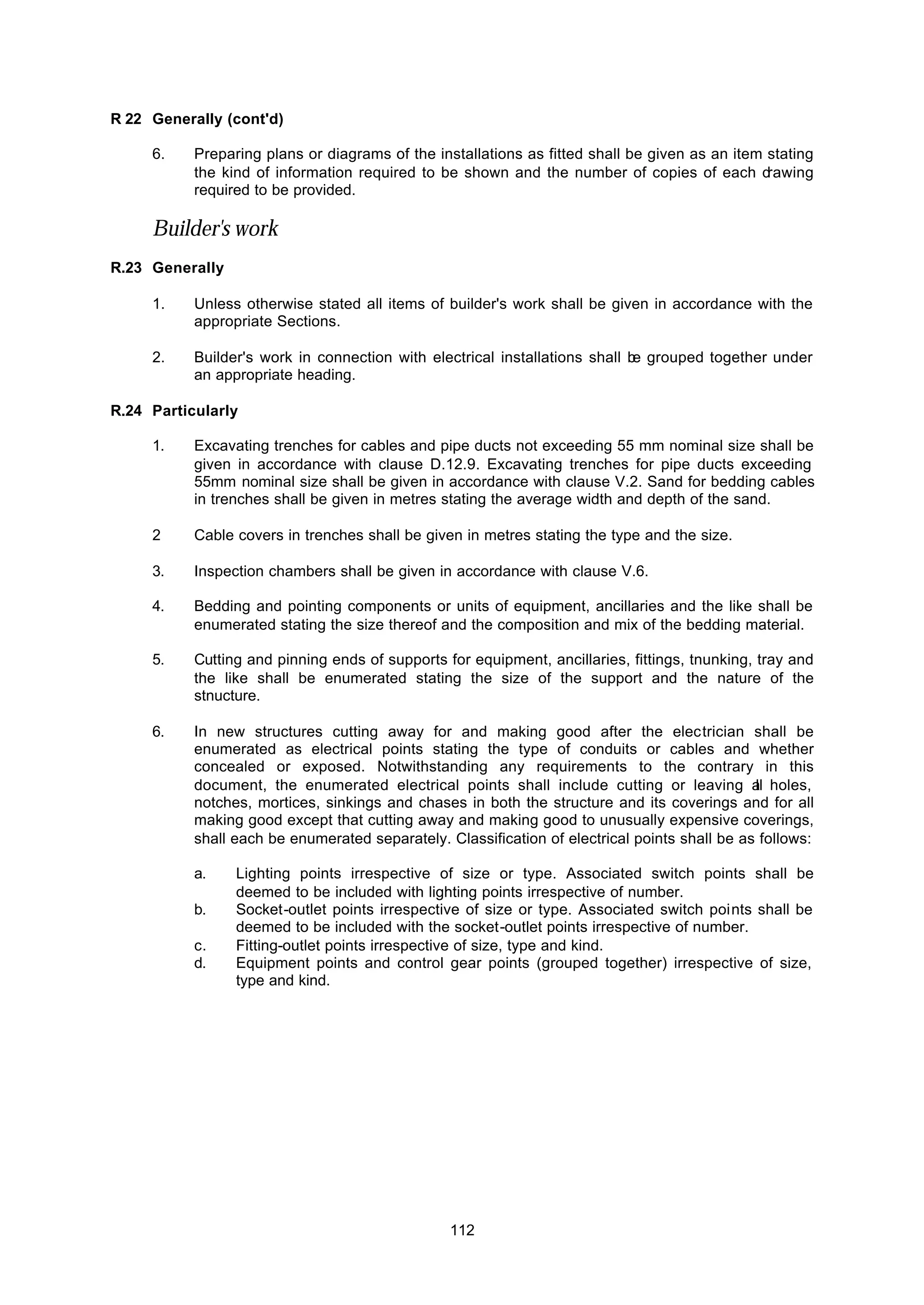 112
R 22 Generally (cont'd)
6. Preparing plans or diagrams of the installations as fitted shall be given as an item stating
the kind of information required to be shown and the number of copies of each drawing
required to be provided.
Builder's work
R.23 Generally
1. Unless otherwise stated all items of builder's work shall be given in accordance with the
appropriate Sections.
2. Builder's work in connection with electrical installations shall be grouped together under
an appropriate heading.
R.24 Particularly
1. Excavating trenches for cables and pipe ducts not exceeding 55 mm nominal size shall be
given in accordance with clause D.12.9. Excavating trenches for pipe ducts exceeding
55mm nominal size shall be given in accordance with clause V.2. Sand for bedding cables
in trenches shall be given in metres stating the average width and depth of the sand.
2 Cable covers in trenches shall be given in metres stating the type and the size.
3. Inspection chambers shall be given in accordance with clause V.6.
4. Bedding and pointing components or units of equipment, ancillaries and the like shall be
enumerated stating the size thereof and the composition and mix of the bedding material.
5. Cutting and pinning ends of supports for equipment, ancillaries, fittings, tnunking, tray and
the like shall be enumerated stating the size of the support and the nature of the
stnucture.
6. In new structures cutting away for and making good after the electrician shall be
enumerated as electrical points stating the type of conduits or cables and whether
concealed or exposed. Notwithstanding any requirements to the contrary in this
document, the enumerated electrical points shall include cutting or leaving all holes,
notches, mortices, sinkings and chases in both the structure and its coverings and for all
making good except that cutting away and making good to unusually expensive coverings,
shall each be enumerated separately. Classification of electrical points shall be as follows:
a. Lighting points irrespective of size or type. Associated switch points shall be
deemed to be included with lighting points irrespective of number.
b. Socket-outlet points irrespective of size or type. Associated switch points shall be
deemed to be included with the socket-outlet points irrespective of number.
c. Fitting-outlet points irrespective of size, type and kind.
d. Equipment points and control gear points (grouped together) irrespective of size,
type and kind.
 