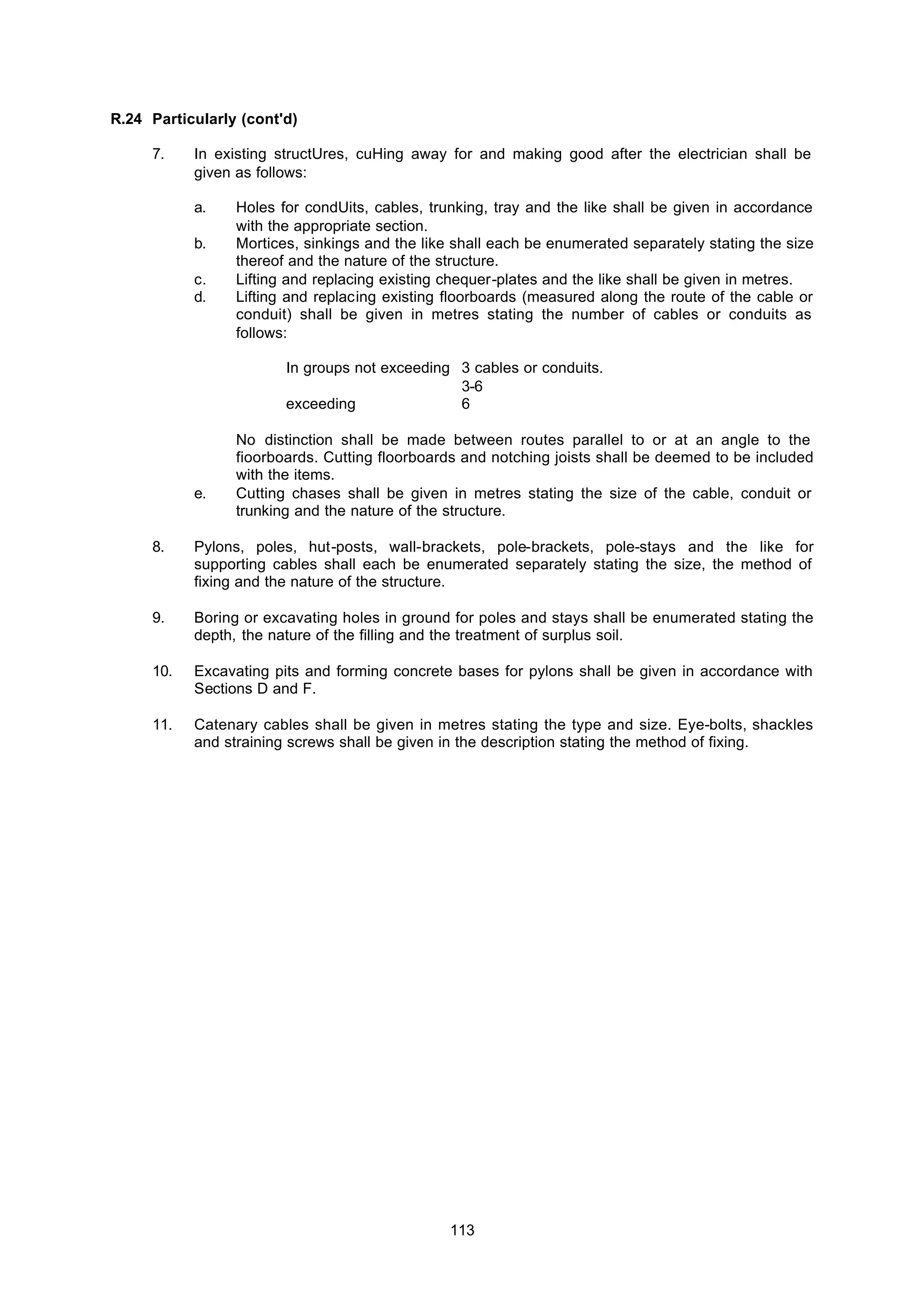 113
R.24 Particularly (cont'd)
7. In existing structUres, cuHing away for and making good after the electrician shall be
given as follows:
a. Holes for condUits, cables, trunking, tray and the like shall be given in accordance
with the appropriate section.
b. Mortices, sinkings and the like shall each be enumerated separately stating the size
thereof and the nature of the structure.
c. Lifting and replacing existing chequer-plates and the like shall be given in metres.
d. Lifting and replacing existing floorboards (measured along the route of the cable or
conduit) shall be given in metres stating the number of cables or conduits as
follows:
In groups not exceeding 3 cables or conduits.
3-6
exceeding 6
No distinction shall be made between routes parallel to or at an angle to the
fioorboards. Cutting floorboards and notching joists shall be deemed to be included
with the items.
e. Cutting chases shall be given in metres stating the size of the cable, conduit or
trunking and the nature of the structure.
8. Pylons, poles, hut-posts, wall-brackets, pole-brackets, pole-stays and the like for
supporting cables shall each be enumerated separately stating the size, the method of
fixing and the nature of the structure.
9. Boring or excavating holes in ground for poles and stays shall be enumerated stating the
depth, the nature of the filling and the treatment of surplus soil.
10. Excavating pits and forming concrete bases for pylons shall be given in accordance with
Sections D and F.
11. Catenary cables shall be given in metres stating the type and size. Eye-bolts, shackles
and straining screws shall be given in the description stating the method of fixing.
 