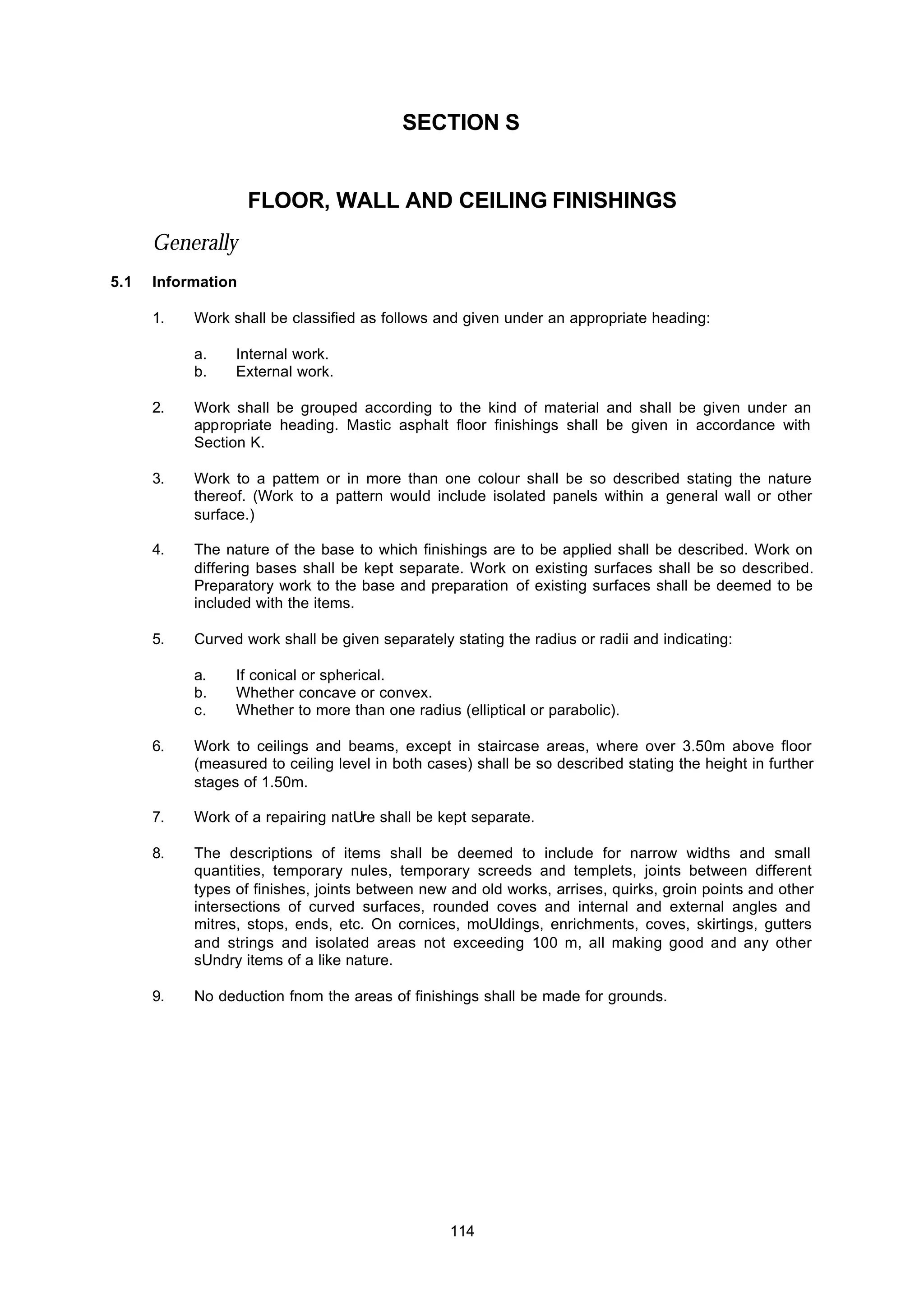 114
SECTION S
FLOOR, WALL AND CEILING FINISHINGS
Generally
5.1 Information
1. Work shall be classified as follows and given under an appropriate heading:
a. Internal work.
b. External work.
2. Work shall be grouped according to the kind of material and shall be given under an
appropriate heading. Mastic asphalt floor finishings shall be given in accordance with
Section K.
3. Work to a pattem or in more than one colour shall be so described stating the nature
thereof. (Work to a pattern wouId include isolated panels within a general wall or other
surface.)
4. The nature of the base to which finishings are to be applied shall be described. Work on
differing bases shall be kept separate. Work on existing surfaces shall be so described.
Preparatory work to the base and preparation of existing surfaces shall be deemed to be
included with the items.
5. Curved work shall be given separately stating the radius or radii and indicating:
a. If conical or spherical.
b. Whether concave or convex.
c. Whether to more than one radius (elliptical or parabolic).
6. Work to ceilings and beams, except in staircase areas, where over 3.50m above floor
(measured to ceiling level in both cases) shall be so described stating the height in further
stages of 1.50m.
7. Work of a repairing natUre shall be kept separate.
8. The descriptions of items shall be deemed to include for narrow widths and small
quantities, temporary nules, temporary screeds and templets, joints between different
types of finishes, joints between new and old works, arrises, quirks, groin points and other
intersections of curved surfaces, rounded coves and internal and external angles and
mitres, stops, ends, etc. On cornices, moUldings, enrichments, coves, skirtings, gutters
and strings and isolated areas not exceeding 1.00 m, all making good and any other
sUndry items of a like nature.
9. No deduction fnom the areas of finishings shall be made for grounds.
 