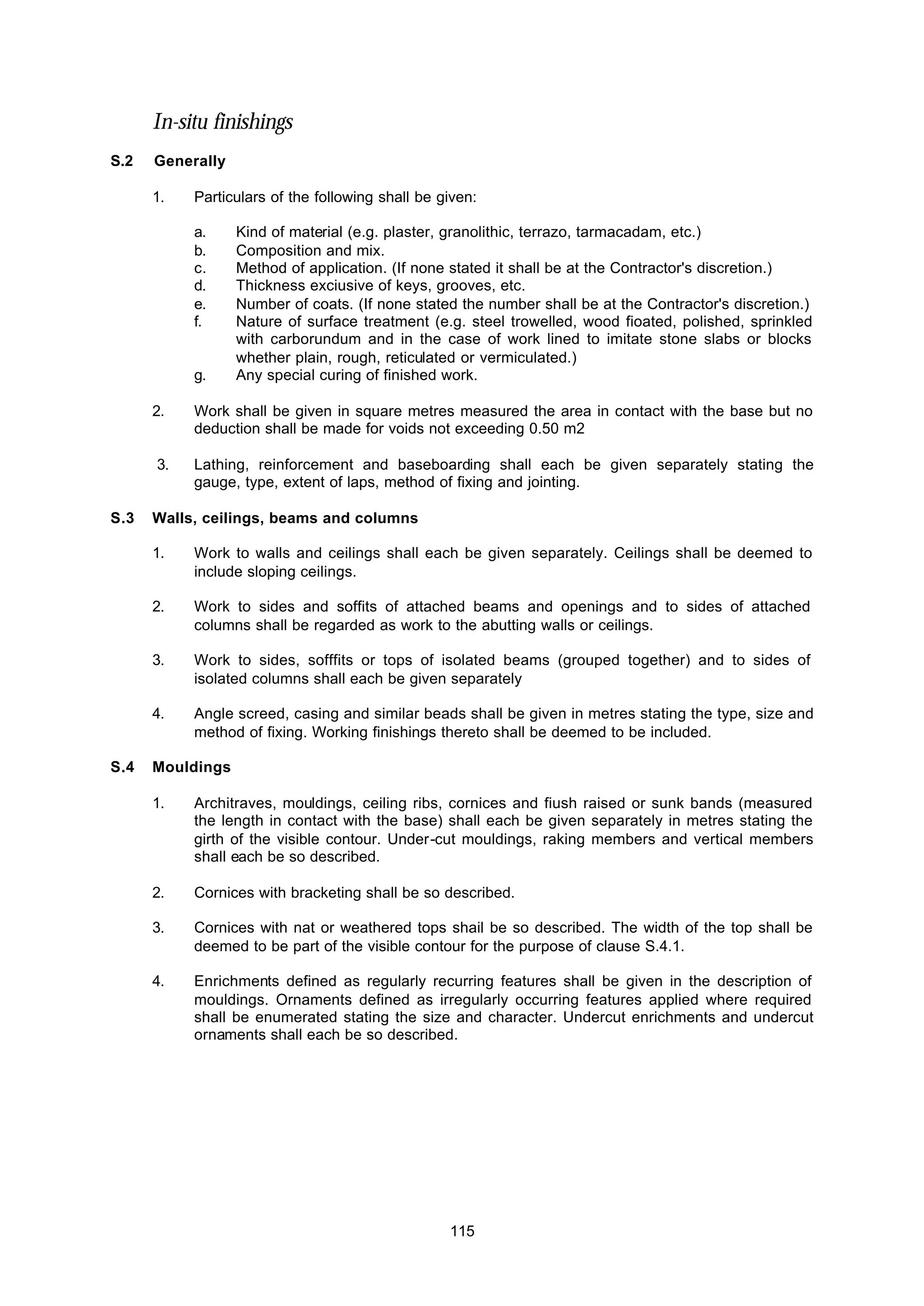 115
In-situ finishings
S.2 Generally
1. Particulars of the following shall be given:
a. Kind of material (e.g. plaster, granolithic, terrazo, tarmacadam, etc.)
b. Composition and mix.
c. Method of application. (If none stated it shall be at the Contractor's discretion.)
d. Thickness exciusive of keys, grooves, etc.
e. Number of coats. (If none stated the number shall be at the Contractor's discretion.)
f. Nature of surface treatment (e.g. steel trowelled, wood fioated, polished, sprinkled
with carborundum and in the case of work lined to imitate stone slabs or blocks
whether plain, rough, reticulated or vermiculated.)
g. Any special curing of finished work.
2. Work shall be given in square metres measured the area in contact with the base but no
deduction shall be made for voids not exceeding 0.50 m2
3. Lathing, reinforcement and baseboarding shall each be given separately stating the
gauge, type, extent of laps, method of fixing and jointing.
S.3 Walls, ceilings, beams and columns
1. Work to walls and ceilings shall each be given separately. Ceilings shall be deemed to
include sloping ceilings.
2. Work to sides and soffits of attached beams and openings and to sides of attached
columns shall be regarded as work to the abutting walls or ceilings.
3. Work to sides, sofffits or tops of isolated beams (grouped together) and to sides of
isolated columns shall each be given separately
4. Angle screed, casing and similar beads shall be given in metres stating the type, size and
method of fixing. Working finishings thereto shall be deemed to be included.
S.4 Mouldings
1. Architraves, mouldings, ceiling ribs, cornices and fiush raised or sunk bands (measured
the length in contact with the base) shall each be given separately in metres stating the
girth of the visible contour. Under-cut mouldings, raking members and vertical members
shall each be so described.
2. Cornices with bracketing shall be so described.
3. Cornices with nat or weathered tops shail be so described. The width of the top shall be
deemed to be part of the visible contour for the purpose of clause S.4.1.
4. Enrichments defined as regularly recurring features shall be given in the description of
mouldings. Ornaments defined as irregularly occurring features applied where required
shall be enumerated stating the size and character. Undercut enrichments and undercut
ornaments shall each be so described.
 