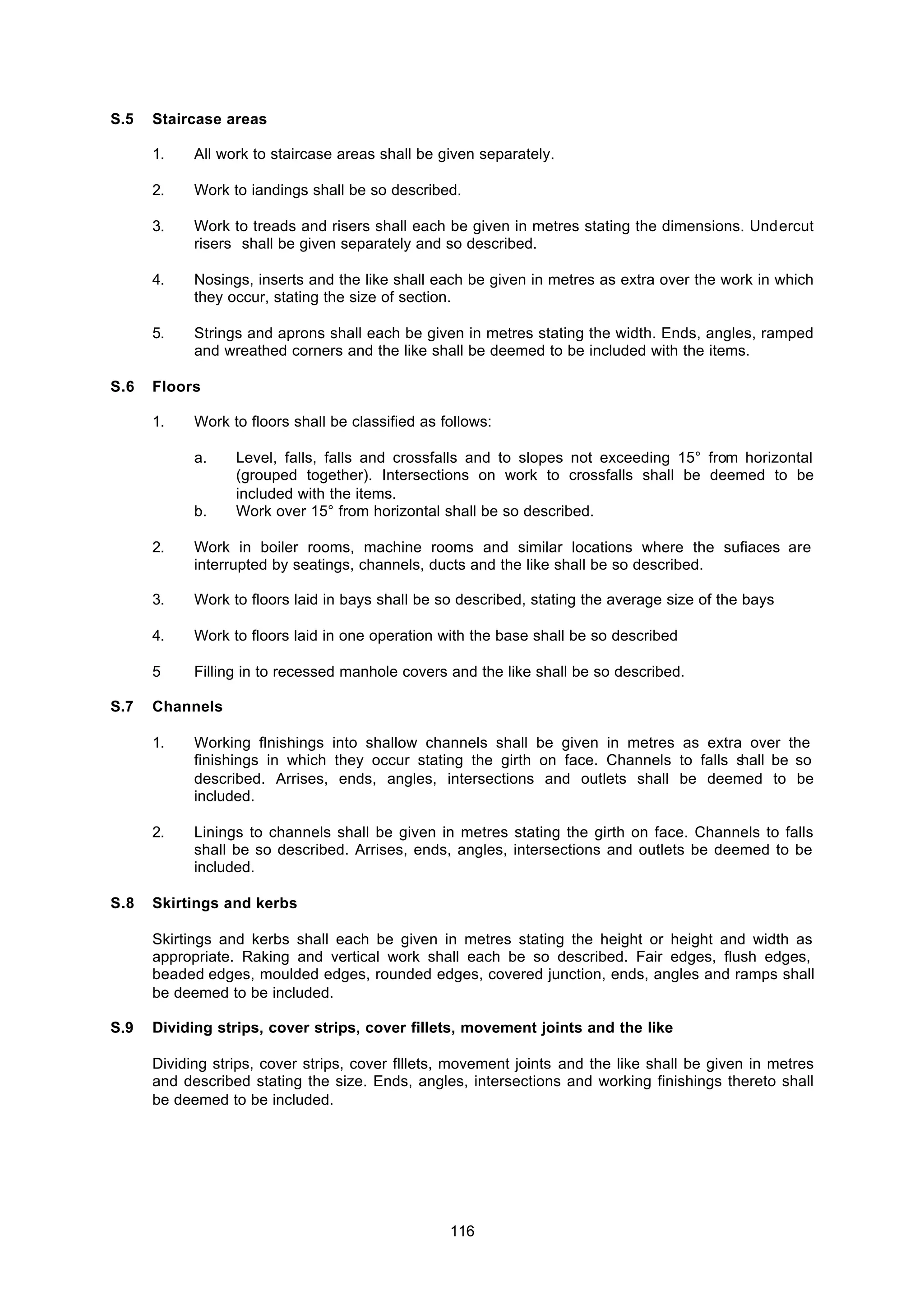 116
S.5 Staircase areas
1. All work to staircase areas shall be given separately.
2. Work to iandings shall be so described.
3. Work to treads and risers shall each be given in metres stating the dimensions. Undercut
risers shall be given separately and so described.
4. Nosings, inserts and the like shall each be given in metres as extra over the work in which
they occur, stating the size of section.
5. Strings and aprons shall each be given in metres stating the width. Ends, angles, ramped
and wreathed corners and the like shall be deemed to be included with the items.
S.6 Floors
1. Work to floors shall be classified as follows:
a. Level, falls, falls and crossfalls and to slopes not exceeding 15° from horizontal
(grouped together). Intersections on work to crossfalls shall be deemed to be
included with the items.
b. Work over 15° from horizontal shall be so described.
2. Work in boiler rooms, machine rooms and similar locations where the sufiaces are
interrupted by seatings, channels, ducts and the like shall be so described.
3. Work to floors laid in bays shall be so described, stating the average size of the bays
4. Work to floors laid in one operation with the base shall be so described
5 Filling in to recessed manhole covers and the like shall be so described.
S.7 Channels
1. Working flnishings into shallow channels shall be given in metres as extra over the
finishings in which they occur stating the girth on face. Channels to falls shall be so
described. Arrises, ends, angles, intersections and outlets shall be deemed to be
included.
2. Linings to channels shall be given in metres stating the girth on face. Channels to falls
shall be so described. Arrises, ends, angles, intersections and outlets be deemed to be
included.
S.8 Skirtings and kerbs
Skirtings and kerbs shall each be given in metres stating the height or height and width as
appropriate. Raking and vertical work shall each be so described. Fair edges, flush edges,
beaded edges, moulded edges, rounded edges, covered junction, ends, angles and ramps shall
be deemed to be included.
S.9 Dividing strips, cover strips, cover fillets, movement joints and the like
Dividing strips, cover strips, cover flllets, movement joints and the like shall be given in metres
and described stating the size. Ends, angles, intersections and working finishings thereto shall
be deemed to be included.
 