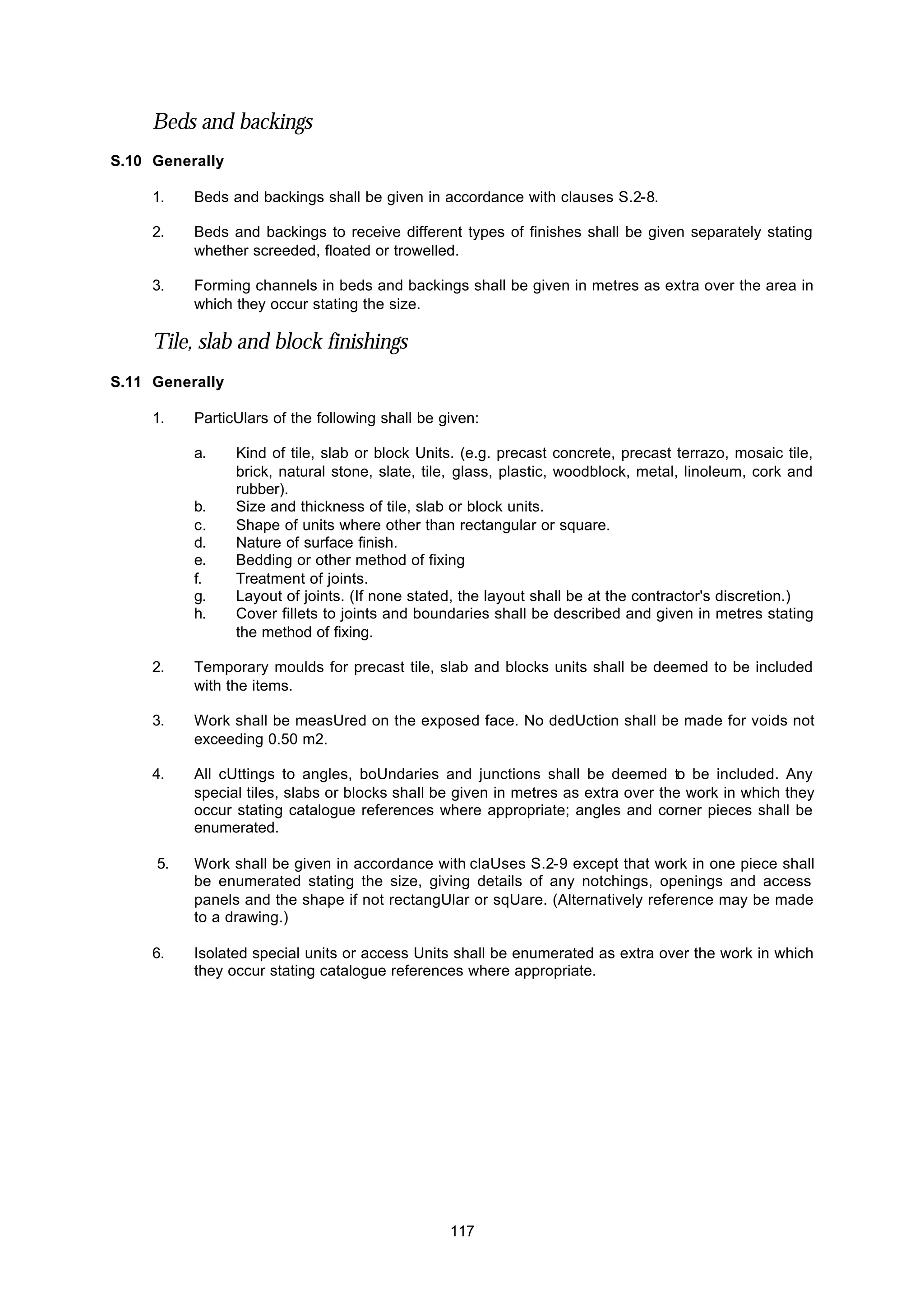 117
Beds and backings
S.10 Generally
1. Beds and backings shall be given in accordance with clauses S.2-8.
2. Beds and backings to receive different types of finishes shall be given separately stating
whether screeded, floated or trowelled.
3. Forming channels in beds and backings shall be given in metres as extra over the area in
which they occur stating the size.
Tile, slab and block finishings
S.11 Generally
1. ParticUlars of the following shall be given:
a. Kind of tile, slab or block Units. (e.g. precast concrete, precast terrazo, mosaic tile,
brick, natural stone, slate, tile, glass, plastic, woodblock, metal, linoleum, cork and
rubber).
b. Size and thickness of tile, slab or block units.
c. Shape of units where other than rectangular or square.
d. Nature of surface finish.
e. Bedding or other method of fixing
f. Treatment of joints.
g. Layout of joints. (If none stated, the layout shall be at the contractor's discretion.)
h. Cover fillets to joints and boundaries shall be described and given in metres stating
the method of fixing.
2. Temporary moulds for precast tile, slab and blocks units shall be deemed to be included
with the items.
3. Work shall be measUred on the exposed face. No dedUction shall be made for voids not
exceeding 0.50 m2.
4. All cUttings to angles, boUndaries and junctions shall be deemed to be included. Any
special tiles, slabs or blocks shall be given in metres as extra over the work in which they
occur stating catalogue references where appropriate; angles and corner pieces shall be
enumerated.
5. Work shall be given in accordance with claUses S.2-9 except that work in one piece shall
be enumerated stating the size, giving details of any notchings, openings and access
panels and the shape if not rectangUlar or sqUare. (Alternatively reference may be made
to a drawing.)
6. Isolated special units or access Units shall be enumerated as extra over the work in which
they occur stating catalogue references where appropriate.
 