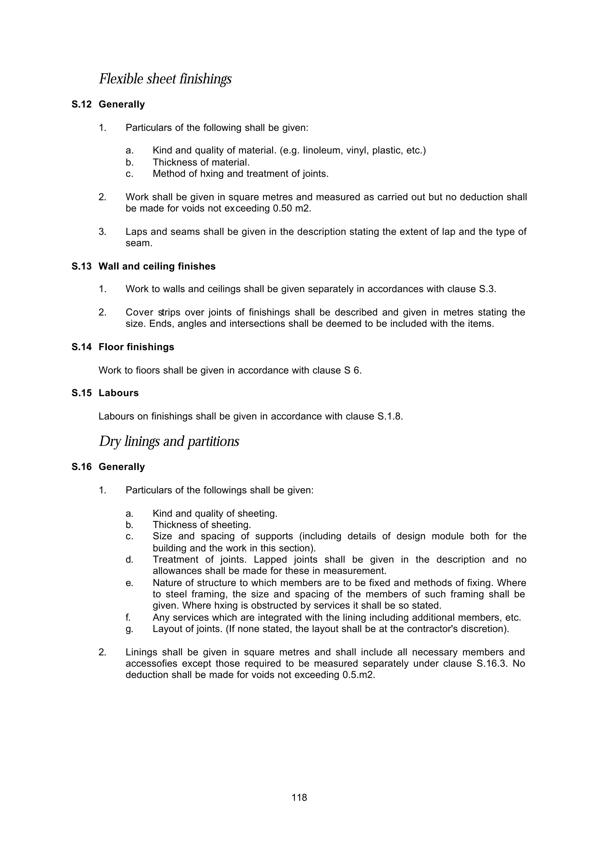 118
Flexible sheet finishings
S.12 Generally
1. Particulars of the following shall be given:
a. Kind and quality of material. (e.g. Iinoleum, vinyl, plastic, etc.)
b. Thickness of material.
c. Method of hxing and treatment of joints.
2. Work shall be given in square metres and measured as carried out but no deduction shall
be made for voids not exceeding 0.50 m2.
3. Laps and seams shall be given in the description stating the extent of lap and the type of
seam.
S.13 Wall and ceiling finishes
1. Work to walls and ceilings shall be given separately in accordances with clause S.3.
2. Cover strips over joints of finishings shall be described and given in metres stating the
size. Ends, angles and intersections shall be deemed to be included with the items.
S.14 Floor finishings
Work to fioors shall be given in accordance with clause S 6.
S.15 Labours
Labours on finishings shall be given in accordance with clause S.1.8.
Dry linings and partitions
S.16 Generally
1. Particulars of the followings shall be given:
a. Kind and quality of sheeting.
b. Thickness of sheeting.
c. Size and spacing of supports (including details of design module both for the
building and the work in this section).
d. Treatment of joints. Lapped joints shall be given in the description and no
allowances shall be made for these in measurement.
e. Nature of structure to which members are to be fixed and methods of fixing. Where
to steel framing, the size and spacing of the members of such framing shall be
given. Where hxing is obstructed by services it shall be so stated.
f. Any services which are integrated with the lining including additional members, etc.
g. Layout of joints. (If none stated, the layout shall be at the contractor's discretion).
2. Linings shall be given in square metres and shall include all necessary members and
accessofies except those required to be measured separately under clause S.16.3. No
deduction shall be made for voids not exceeding 0.5.m2.
 