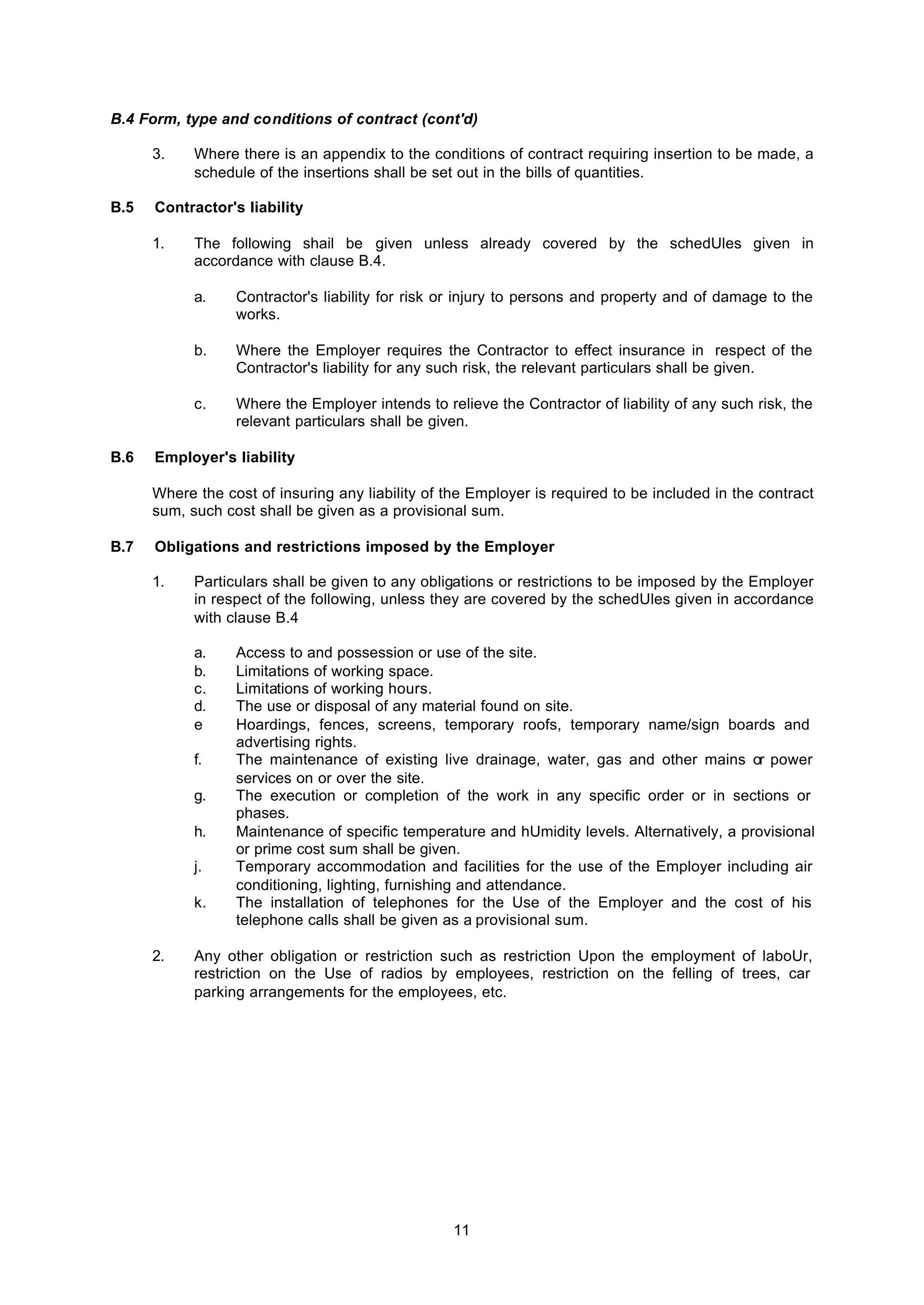 11
B.4 Form, type and conditions of contract (cont'd)
3. Where there is an appendix to the conditions of contract requiring insertion to be made, a
schedule of the insertions shall be set out in the bills of quantities.
B.5 Contractor's liability
1. The following shail be given unless already covered by the schedUles given in
accordance with clause B.4.
a. Contractor's liability for risk or injury to persons and property and of damage to the
works.
b. Where the Employer requires the Contractor to effect insurance in respect of the
Contractor's liability for any such risk, the relevant particulars shall be given.
c. Where the Employer intends to relieve the Contractor of liability of any such risk, the
relevant particulars shall be given.
B.6 Employer's liability
Where the cost of insuring any liability of the Employer is required to be included in the contract
sum, such cost shall be given as a provisional sum.
B.7 Obligations and restrictions imposed by the Employer
1. Particulars shall be given to any obligations or restrictions to be imposed by the Employer
in respect of the following, unless they are covered by the schedUles given in accordance
with clause B.4
a. Access to and possession or use of the site.
b. Limitations of working space.
c. Limitations of working hours.
d. The use or disposal of any material found on site.
e Hoardings, fences, screens, temporary roofs, temporary name/sign boards and
advertising rights.
f. The maintenance of existing live drainage, water, gas and other mains or power
services on or over the site.
g. The execution or completion of the work in any specific order or in sections or
phases.
h. Maintenance of specific temperature and hUmidity levels. Alternatively, a provisional
or prime cost sum shall be given.
j. Temporary accommodation and facilities for the use of the Employer including air
conditioning, lighting, furnishing and attendance.
k. The installation of telephones for the Use of the Employer and the cost of his
telephone calls shall be given as a provisional sum.
2. Any other obligation or restriction such as restriction Upon the employment of laboUr,
restriction on the Use of radios by employees, restriction on the felling of trees, car
parking arrangements for the employees, etc.
 