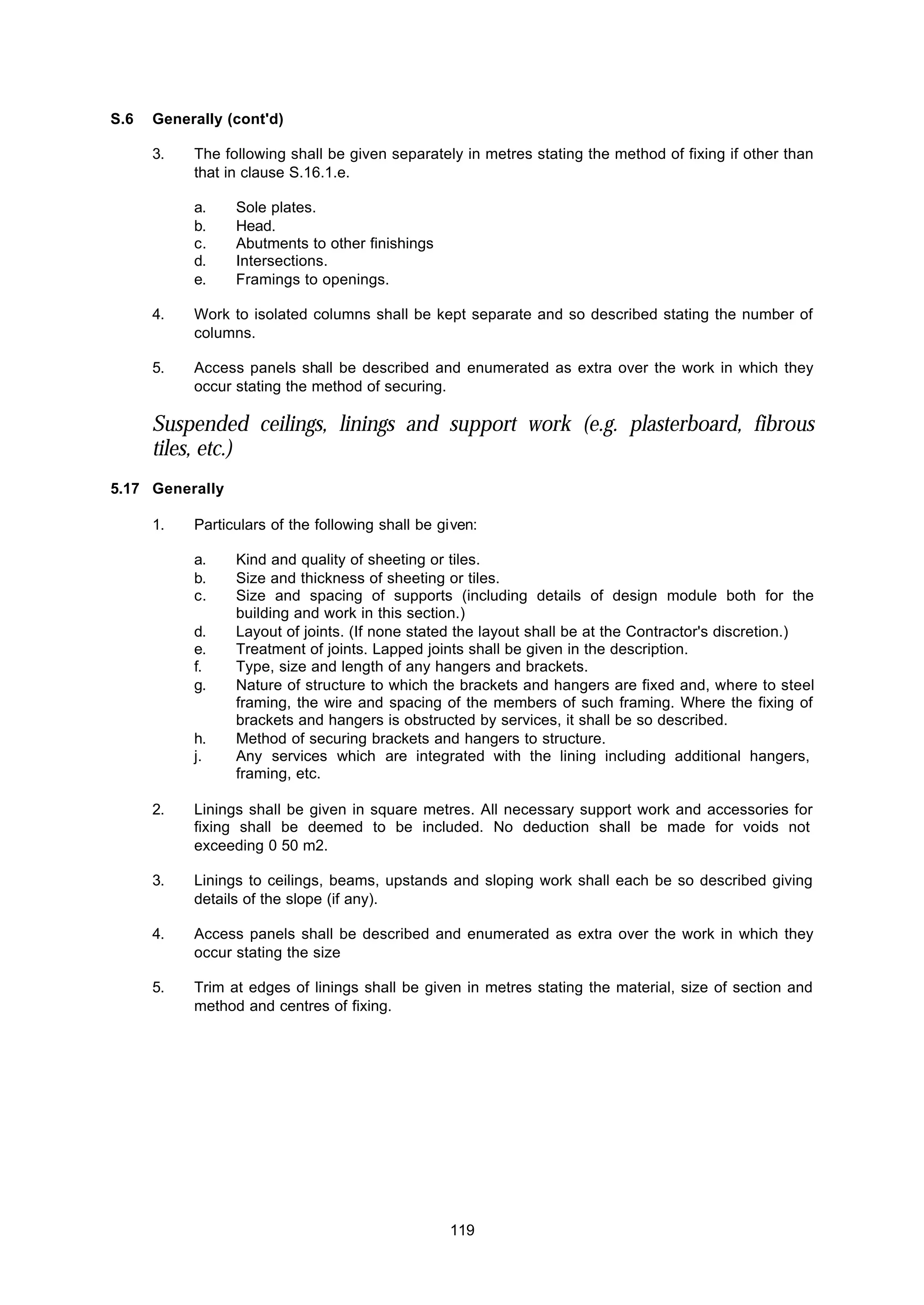 119
S.6 Generally (cont'd)
3. The following shall be given separately in metres stating the method of fixing if other than
that in clause S.16.1.e.
a. Sole plates.
b. Head.
c. Abutments to other finishings
d. Intersections.
e. Framings to openings.
4. Work to isolated columns shall be kept separate and so described stating the number of
columns.
5. Access panels shall be described and enumerated as extra over the work in which they
occur stating the method of securing.
Suspended ceilings, linings and support work (e.g. plasterboard, fibrous
tiles, etc.)
5.17 Generally
1. Particulars of the following shall be given:
a. Kind and quality of sheeting or tiles.
b. Size and thickness of sheeting or tiles.
c. Size and spacing of supports (including details of design module both for the
building and work in this section.)
d. Layout of joints. (If none stated the layout shall be at the Contractor's discretion.)
e. Treatment of joints. Lapped joints shall be given in the description.
f. Type, size and length of any hangers and brackets.
g. Nature of structure to which the brackets and hangers are fixed and, where to steel
framing, the wire and spacing of the members of such framing. Where the fixing of
brackets and hangers is obstructed by services, it shall be so described.
h. Method of securing brackets and hangers to structure.
j. Any services which are integrated with the lining including additional hangers,
framing, etc.
2. Linings shall be given in square metres. All necessary support work and accessories for
fixing shall be deemed to be included. No deduction shall be made for voids not
exceeding 0 50 m2.
3. Linings to ceilings, beams, upstands and sloping work shall each be so described giving
details of the slope (if any).
4. Access panels shall be described and enumerated as extra over the work in which they
occur stating the size
5. Trim at edges of linings shall be given in metres stating the material, size of section and
method and centres of fixing.
 