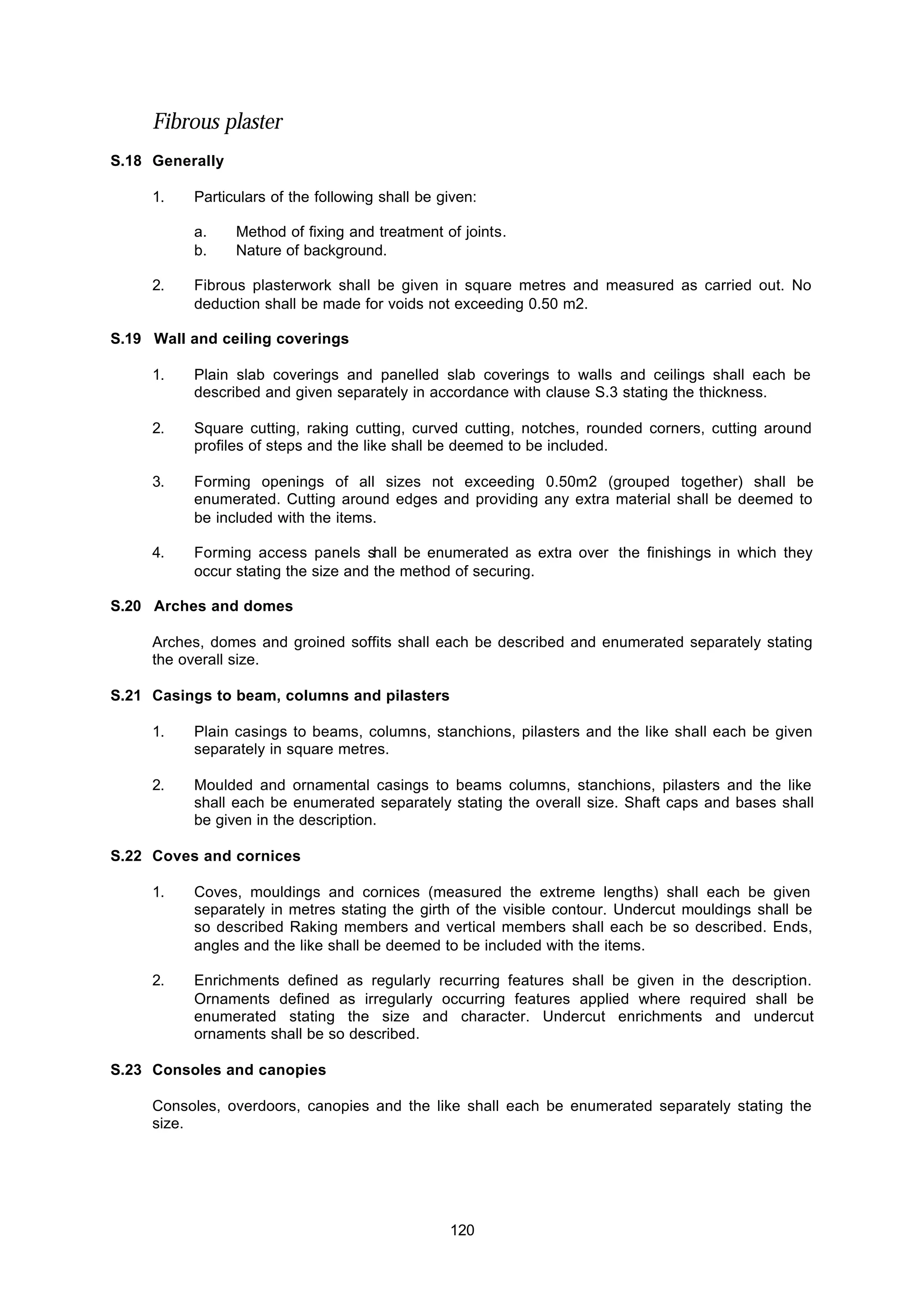 120
Fibrous plaster
S.18 Generally
1. Particulars of the following shall be given:
a. Method of fixing and treatment of joints.
b. Nature of background.
2. Fibrous plasterwork shall be given in square metres and measured as carried out. No
deduction shall be made for voids not exceeding 0.50 m2.
S.19 Wall and ceiling coverings
1. Plain slab coverings and panelled slab coverings to walls and ceilings shall each be
described and given separately in accordance with clause S.3 stating the thickness.
2. Square cutting, raking cutting, curved cutting, notches, rounded corners, cutting around
profiles of steps and the like shall be deemed to be included.
3. Forming openings of all sizes not exceeding 0.50m2 (grouped together) shall be
enumerated. Cutting around edges and providing any extra material shall be deemed to
be included with the items.
4. Forming access panels shall be enumerated as extra over the finishings in which they
occur stating the size and the method of securing.
S.20 Arches and domes
Arches, domes and groined soffits shall each be described and enumerated separately stating
the overall size.
S.21 Casings to beam, columns and pilasters
1. Plain casings to beams, columns, stanchions, pilasters and the like shall each be given
separately in square metres.
2. Moulded and ornamental casings to beams columns, stanchions, pilasters and the like
shall each be enumerated separately stating the overall size. Shaft caps and bases shall
be given in the description.
S.22 Coves and cornices
1. Coves, mouldings and cornices (measured the extreme lengths) shall each be given
separately in metres stating the girth of the visible contour. Undercut mouldings shall be
so described Raking members and vertical members shall each be so described. Ends,
angles and the like shall be deemed to be included with the items.
2. Enrichments defined as regularly recurring features shall be given in the description.
Ornaments defined as irregularly occurring features applied where required shall be
enumerated stating the size and character. Undercut enrichments and undercut
ornaments shall be so described.
S.23 Consoles and canopies
Consoles, overdoors, canopies and the like shall each be enumerated separately stating the
size.
 
