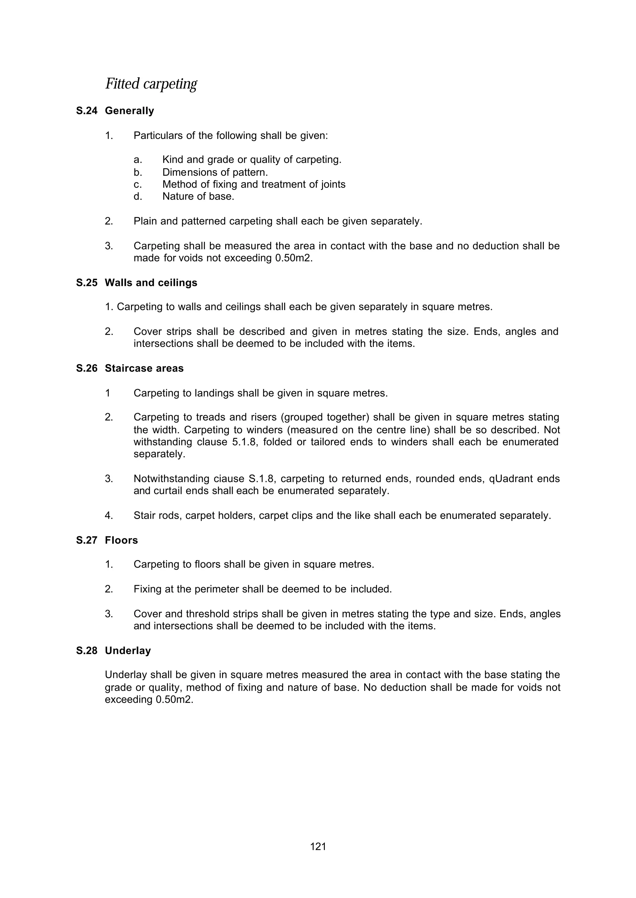 121
Fitted carpeting
S.24 Generally
1. Particulars of the following shall be given:
a. Kind and grade or quality of carpeting.
b. Dimensions of pattern.
c. Method of fixing and treatment of joints
d. Nature of base.
2. Plain and patterned carpeting shall each be given separately.
3. Carpeting shall be measured the area in contact with the base and no deduction shall be
made for voids not exceeding 0.50m2.
S.25 Walls and ceilings
1. Carpeting to walls and ceilings shall each be given separately in square metres.
2. Cover strips shall be described and given in metres stating the size. Ends, angles and
intersections shall be deemed to be included with the items.
S.26 Staircase areas
1 Carpeting to landings shall be given in square metres.
2. Carpeting to treads and risers (grouped together) shall be given in square metres stating
the width. Carpeting to winders (measured on the centre line) shall be so described. Not
withstanding clause 5.1.8, folded or tailored ends to winders shall each be enumerated
separately.
3. Notwithstanding ciause S.1.8, carpeting to returned ends, rounded ends, qUadrant ends
and curtail ends shall each be enumerated separately.
4. Stair rods, carpet holders, carpet clips and the like shall each be enumerated separately.
S.27 Floors
1. Carpeting to floors shall be given in square metres.
2. Fixing at the perimeter shall be deemed to be included.
3. Cover and threshold strips shall be given in metres stating the type and size. Ends, angles
and intersections shall be deemed to be included with the items.
S.28 Underlay
Underlay shall be given in square metres measured the area in contact with the base stating the
grade or quality, method of fixing and nature of base. No deduction shall be made for voids not
exceeding 0.50m2.
 
