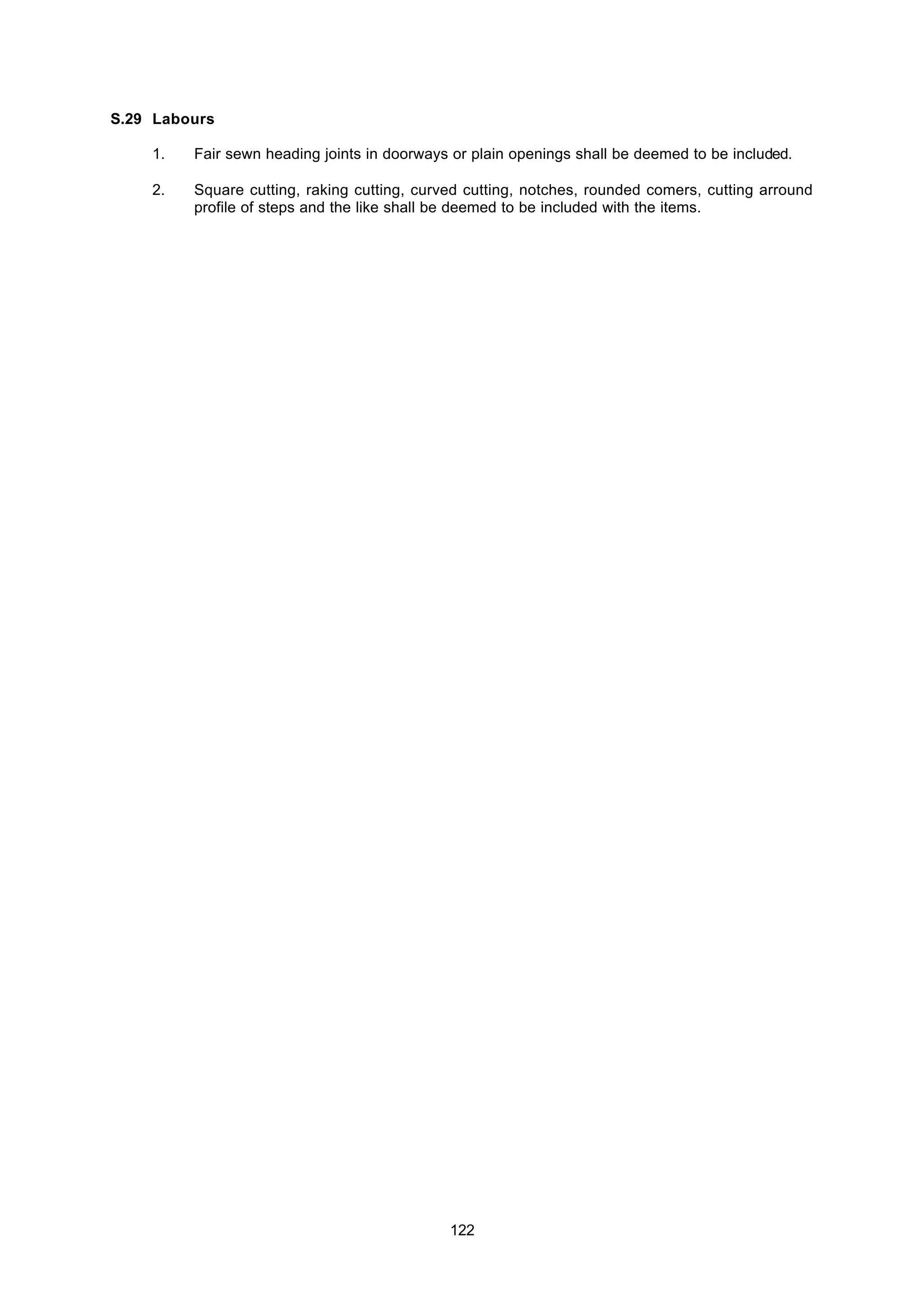 122
S.29 Labours
1. Fair sewn heading joints in doorways or plain openings shall be deemed to be included.
2. Square cutting, raking cutting, curved cutting, notches, rounded comers, cutting arround
profile of steps and the like shall be deemed to be included with the items.
 