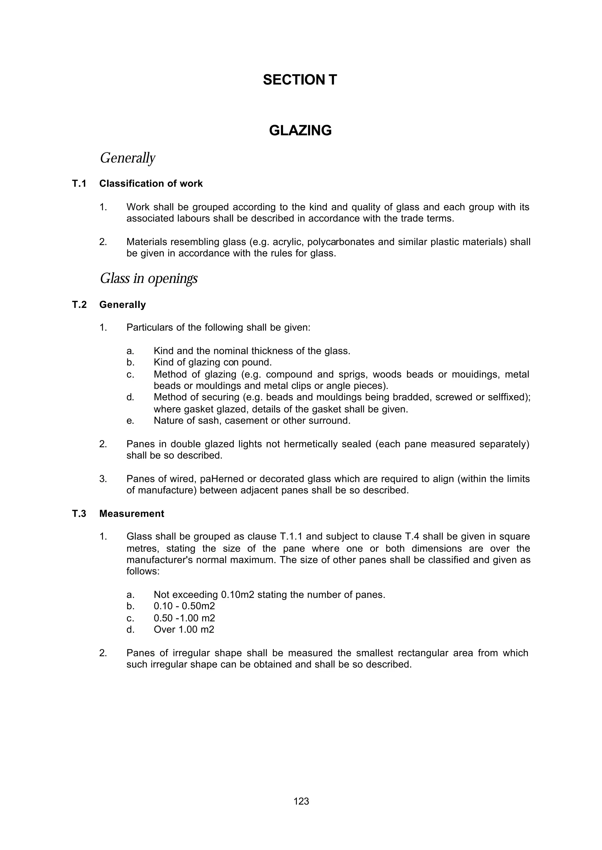 123
SECTION T
GLAZlNG
Generally
T.1 Classification of work
1. Work shall be grouped according to the kind and quality of glass and each group with its
associated labours shall be described in accordance with the trade terms.
2. Materials resembling glass (e.g. acrylic, polycarbonates and similar plastic materials) shall
be given in accordance with the rules for glass.
Glass in openings
T.2 Generally
1. Particulars of the following shall be given:
a. Kind and the nominal thickness of the glass.
b. Kind of glazing con pound.
c. Method of glazing (e.g. compound and sprigs, woods beads or mouidings, metal
beads or mouldings and metal clips or angle pieces).
d. Method of securing (e.g. beads and mouldings being bradded, screwed or selffixed);
where gasket glazed, details of the gasket shall be given.
e. Nature of sash, casement or other surround.
2. Panes in double glazed lights not hermetically sealed (each pane measured separately)
shall be so described.
3. Panes of wired, paHerned or decorated glass which are required to align (within the limits
of manufacture) between adjacent panes shall be so described.
T.3 Measurement
1. Glass shall be grouped as clause T.1.1 and subject to clause T.4 shall be given in square
metres, stating the size of the pane where one or both dimensions are over the
manufacturer's normal maximum. The size of other panes shall be classified and given as
follows:
a. Not exceeding 0.10m2 stating the number of panes.
b. 0.10 - 0.50m2
c. 0.50 -1.00 m2
d. Over 1.00 m2
2. Panes of irregular shape shall be measured the smallest rectangular area from which
such irregular shape can be obtained and shall be so described.
 