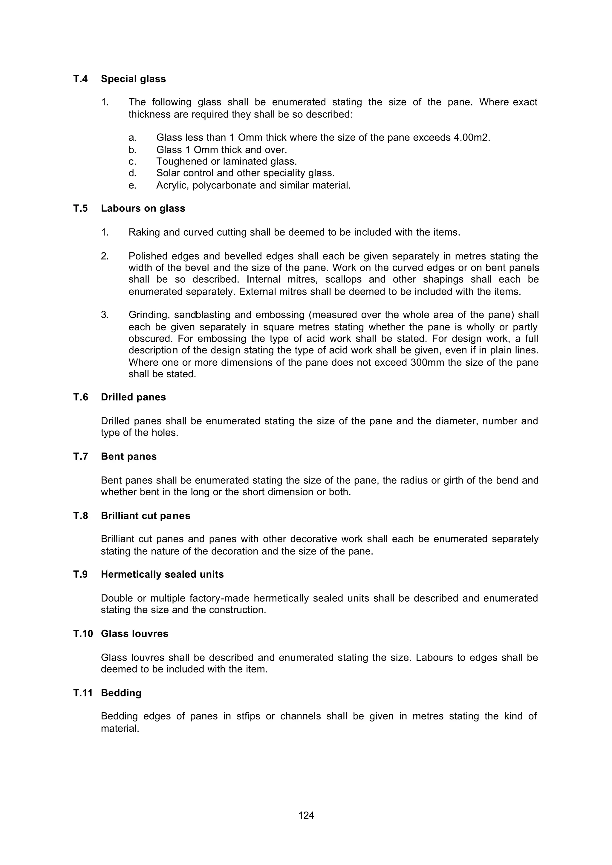 124
T.4 Special glass
1. The following glass shall be enumerated stating the size of the pane. Where exact
thickness are required they shall be so described:
a. Glass less than 1 Omm thick where the size of the pane exceeds 4.00m2.
b. Glass 1 Omm thick and over.
c. Toughened or laminated glass.
d. Solar control and other speciality glass.
e. Acrylic, polycarbonate and similar material.
T.5 Labours on glass
1. Raking and curved cutting shall be deemed to be included with the items.
2. Polished edges and bevelled edges shall each be given separately in metres stating the
width of the bevel and the size of the pane. Work on the curved edges or on bent panels
shall be so described. Internal mitres, scallops and other shapings shall each be
enumerated separately. External mitres shall be deemed to be included with the items.
3. Grinding, sandblasting and embossing (measured over the whole area of the pane) shall
each be given separately in square metres stating whether the pane is wholly or partly
obscured. For embossing the type of acid work shall be stated. For design work, a full
description of the design stating the type of acid work shall be given, even if in plain lines.
Where one or more dimensions of the pane does not exceed 300mm the size of the pane
shall be stated.
T.6 Drilled panes
Drilled panes shall be enumerated stating the size of the pane and the diameter, number and
type of the holes.
T.7 Bent panes
Bent panes shall be enumerated stating the size of the pane, the radius or girth of the bend and
whether bent in the long or the short dimension or both.
T.8 Brilliant cut panes
Brilliant cut panes and panes with other decorative work shall each be enumerated separately
stating the nature of the decoration and the size of the pane.
T.9 Hermetically sealed units
Double or multiple factory-made hermetically sealed units shall be described and enumerated
stating the size and the construction.
T.10 Glass louvres
Glass louvres shall be described and enumerated stating the size. Labours to edges shall be
deemed to be included with the item.
T.11 Bedding
Bedding edges of panes in stfips or channels shall be given in metres stating the kind of
material.
 