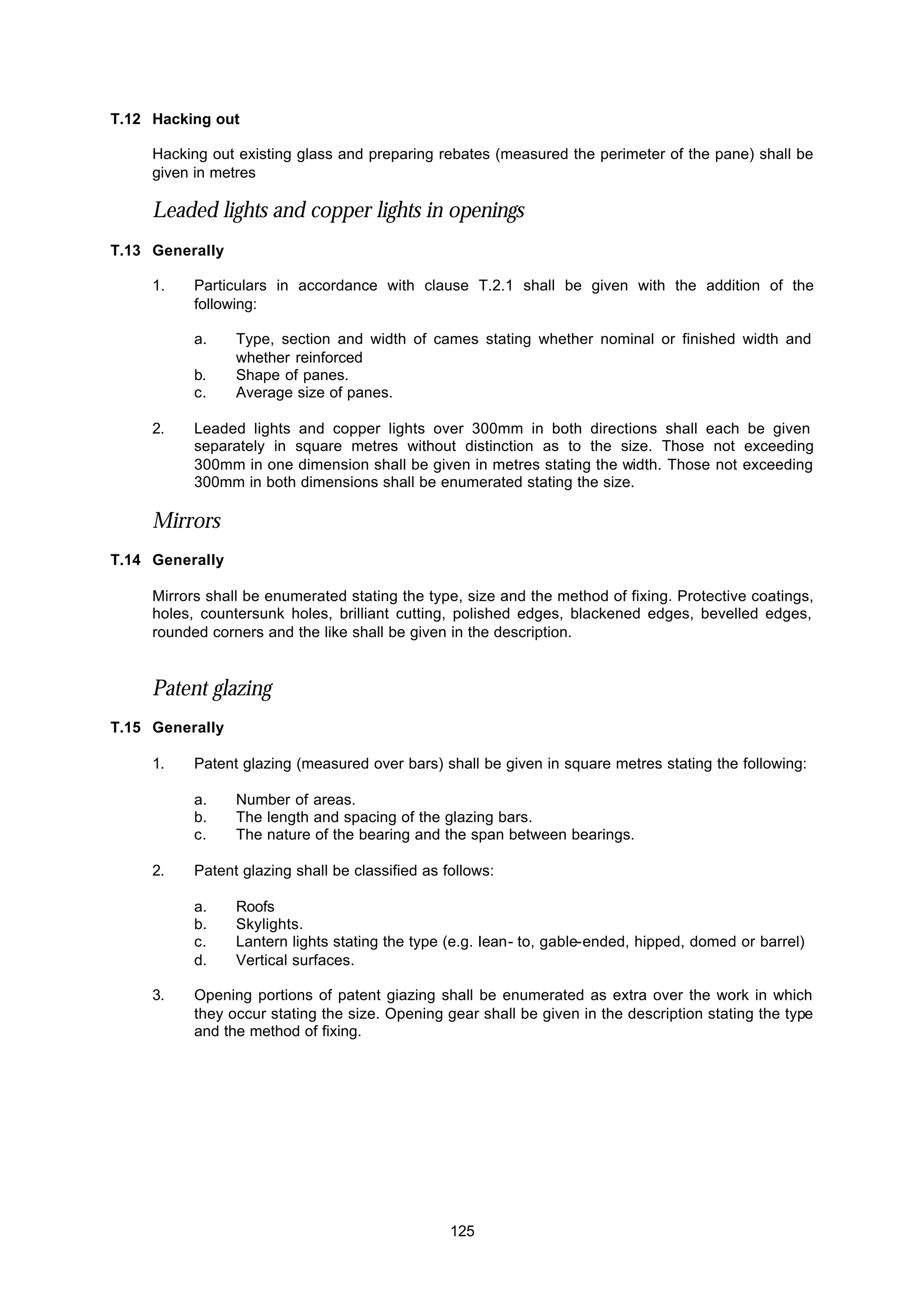 125
T.12 Hacking out
Hacking out existing glass and preparing rebates (measured the perimeter of the pane) shall be
given in metres
Leaded lights and copper lights in openings
T.13 Generally
1. Particulars in accordance with clause T.2.1 shall be given with the addition of the
following:
a. Type, section and width of cames stating whether nominal or finished width and
whether reinforced
b. Shape of panes.
c. Average size of panes.
2. Leaded lights and copper lights over 300mm in both directions shall each be given
separately in square metres without distinction as to the size. Those not exceeding
300mm in one dimension shall be given in metres stating the width. Those not exceeding
300mm in both dimensions shall be enumerated stating the size.
Mirrors
T.14 Generally
Mirrors shall be enumerated stating the type, size and the method of fixing. Protective coatings,
holes, countersunk holes, brilliant cutting, polished edges, blackened edges, bevelled edges,
rounded corners and the like shall be given in the description.
Patent glazing
T.15 Generally
1. Patent glazing (measured over bars) shall be given in square metres stating the following:
a. Number of areas.
b. The length and spacing of the glazing bars.
c. The nature of the bearing and the span between bearings.
2. Patent glazing shall be classified as follows:
a. Roofs
b. Skylights.
c. Lantern lights stating the type (e.g. Iean- to, gable-ended, hipped, domed or barrel)
d. Vertical surfaces.
3. Opening portions of patent giazing shall be enumerated as extra over the work in which
they occur stating the size. Opening gear shall be given in the description stating the type
and the method of fixing.
 