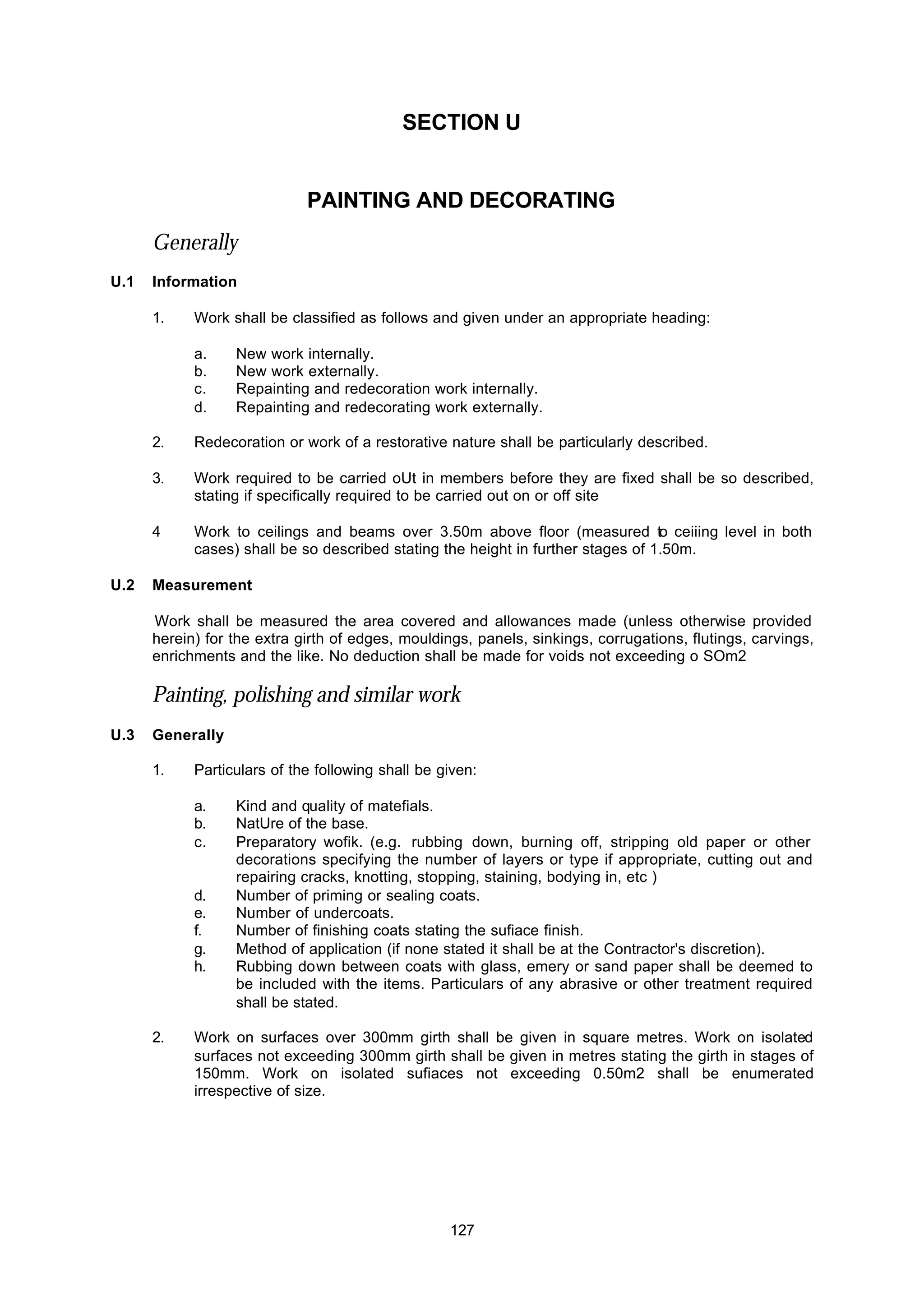 127
SECTION U
PAINTING AND DECORATING
Generally
U.1 Information
1. Work shall be classified as follows and given under an appropriate heading:
a. New work internally.
b. New work externally.
c. Repainting and redecoration work internally.
d. Repainting and redecorating work externally.
2. Redecoration or work of a restorative nature shall be particularly described.
3. Work required to be carried oUt in members before they are fixed shall be so described,
stating if specifically required to be carried out on or off site
4 Work to ceilings and beams over 3.50m above floor (measured to ceiiing level in both
cases) shall be so described stating the height in further stages of 1.50m.
U.2 Measurement
Work shall be measured the area covered and allowances made (unless otherwise provided
herein) for the extra girth of edges, mouldings, panels, sinkings, corrugations, flutings, carvings,
enrichments and the like. No deduction shall be made for voids not exceeding o SOm2
Painting, polishing and similar work
U.3 Generally
1. Particulars of the following shall be given:
a. Kind and quality of matefials.
b. NatUre of the base.
c. Preparatory wofik. (e.g. rubbing down, burning off, stripping old paper or other
decorations specifying the number of layers or type if appropriate, cutting out and
repairing cracks, knotting, stopping, staining, bodying in, etc )
d. Number of priming or sealing coats.
e. Number of undercoats.
f. Number of finishing coats stating the sufiace finish.
g. Method of application (if none stated it shall be at the Contractor's discretion).
h. Rubbing down between coats with glass, emery or sand paper shall be deemed to
be included with the items. Particulars of any abrasive or other treatment required
shall be stated.
2. Work on surfaces over 300mm girth shall be given in square metres. Work on isolated
surfaces not exceeding 300mm girth shall be given in metres stating the girth in stages of
150mm. Work on isolated sufiaces not exceeding 0.50m2 shall be enumerated
irrespective of size.
 