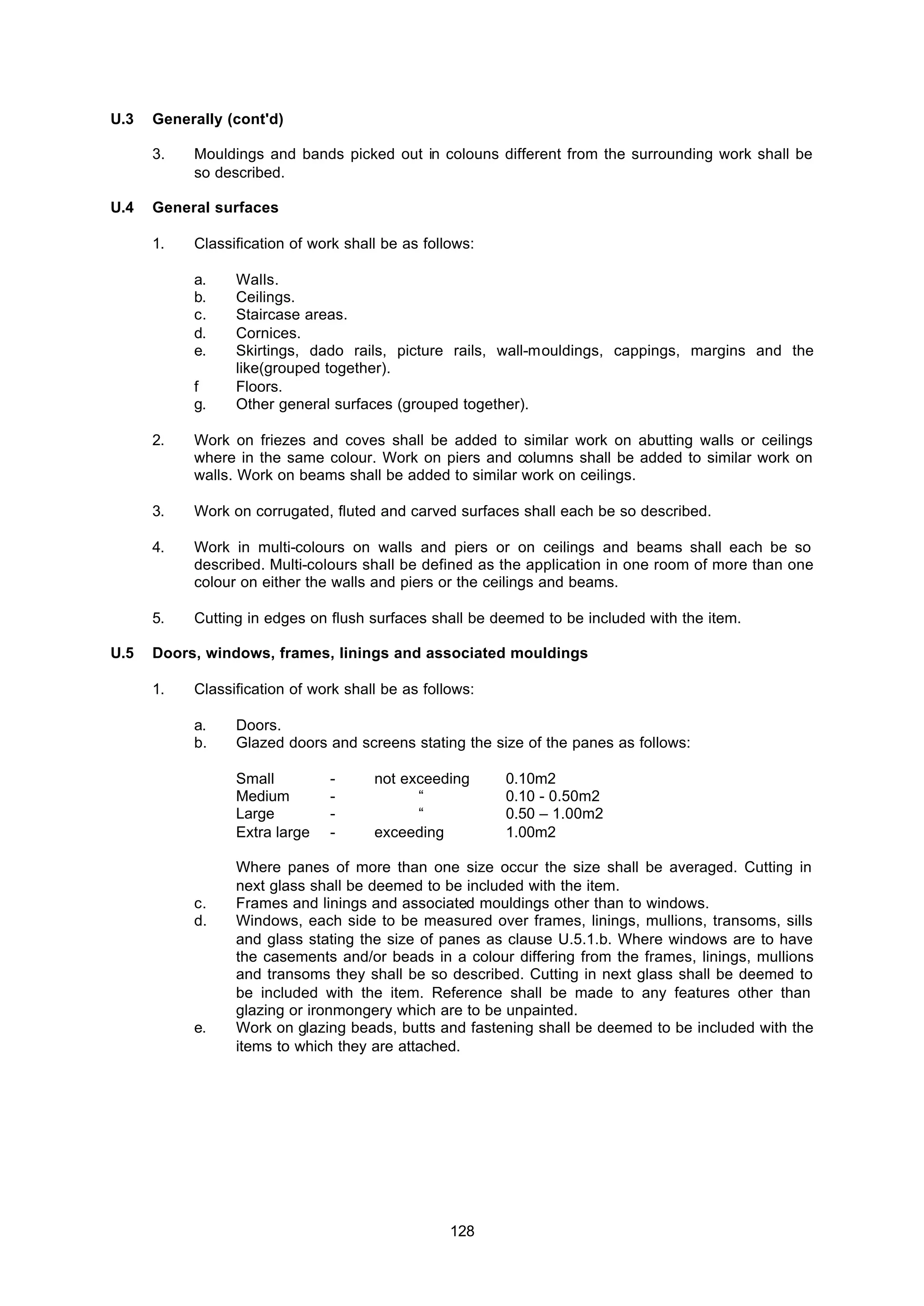 128
U.3 Generally (cont'd)
3. Mouldings and bands picked out in colouns different from the surrounding work shall be
so described.
U.4 General surfaces
1. Classification of work shall be as follows:
a. Walls.
b. Ceilings.
c. Staircase areas.
d. Cornices.
e. Skirtings, dado rails, picture rails, wall-mouldings, cappings, margins and the
like(grouped together).
f Floors.
g. Other general surfaces (grouped together).
2. Work on friezes and coves shall be added to similar work on abutting walls or ceilings
where in the same colour. Work on piers and columns shall be added to similar work on
walls. Work on beams shall be added to similar work on ceilings.
3. Work on corrugated, fluted and carved surfaces shall each be so described.
4. Work in multi-colours on walls and piers or on ceilings and beams shall each be so
described. Multi-colours shall be defined as the application in one room of more than one
colour on either the walls and piers or the ceilings and beams.
5. Cutting in edges on flush surfaces shall be deemed to be included with the item.
U.5 Doors, windows, frames, linings and associated mouldings
1. Classification of work shall be as follows:
a. Doors.
b. Glazed doors and screens stating the size of the panes as follows:
Small - not exceeding 0.10m2
Medium - “ 0.10 - 0.50m2
Large - “ 0.50 – 1.00m2
Extra large - exceeding 1.00m2
Where panes of more than one size occur the size shall be averaged. Cutting in
next glass shall be deemed to be included with the item.
c. Frames and linings and associated mouldings other than to windows.
d. Windows, each side to be measured over frames, linings, mullions, transoms, sills
and glass stating the size of panes as clause U.5.1.b. Where windows are to have
the casements and/or beads in a colour differing from the frames, linings, mullions
and transoms they shall be so described. Cutting in next glass shall be deemed to
be included with the item. Reference shall be made to any features other than
glazing or ironmongery which are to be unpainted.
e. Work on glazing beads, butts and fastening shall be deemed to be included with the
items to which they are attached.
 