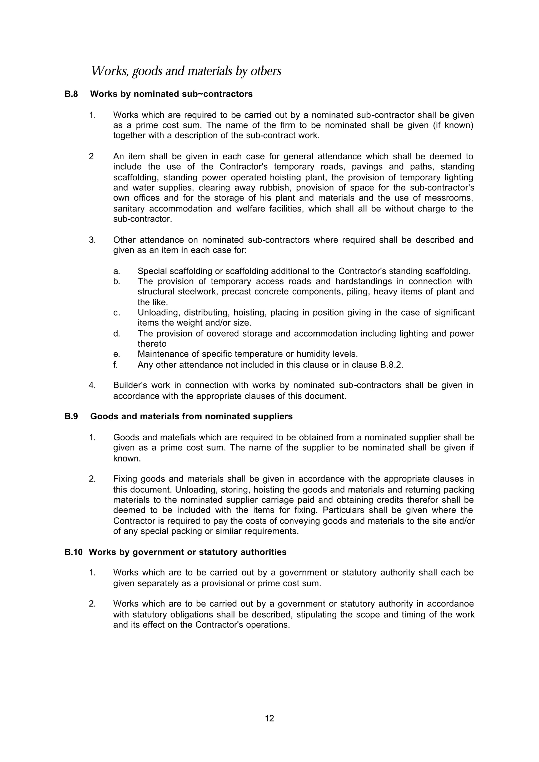 12
Works, goods and materials by otbers
B.8 Works by nominated sub~contractors
1. Works which are required to be carried out by a nominated sub-contractor shall be given
as a prime cost sum. The name of the flrm to be nominated shall be given (if known)
together with a description of the sub-contract work.
2 An item shall be given in each case for general attendance which shall be deemed to
include the use of the Contractor's temporary roads, pavings and paths, standing
scaffolding, standing power operated hoisting plant, the provision of temporary lighting
and water supplies, clearing away rubbish, pnovision of space for the sub-contractor's
own offices and for the storage of his plant and materials and the use of messrooms,
sanitary accommodation and welfare facilities, which shall all be without charge to the
sub-contractor.
3. Other attendance on nominated sub-contractors where required shall be described and
given as an item in each case for:
a. Special scaffolding or scaffolding additional to the Contractor's standing scaffolding.
b. The provision of temporary access roads and hardstandings in connection with
structural steelwork, precast concrete components, piling, heavy items of plant and
the like.
c. Unloading, distributing, hoisting, placing in position giving in the case of significant
items the weight and/or size.
d. The provision of oovered storage and accommodation including lighting and power
thereto
e. Maintenance of specific temperature or humidity levels.
f. Any other attendance not included in this clause or in clause B.8.2.
4. Builder's work in connection with works by nominated sub-contractors shall be given in
accordance with the appropriate clauses of this document.
B.9 Goods and materials from nominated suppliers
1. Goods and matefials which are required to be obtained from a nominated supplier shall be
given as a prime cost sum. The name of the supplier to be nominated shall be given if
known.
2. Fixing goods and materials shall be given in accordance with the appropriate clauses in
this document. Unloading, storing, hoisting the goods and materials and returning packing
materials to the nominated supplier carriage paid and obtaining credits therefor shall be
deemed to be included with the items for fixing. Particulars shall be given where the
Contractor is required to pay the costs of conveying goods and materials to the site and/or
of any special packing or simiiar requirements.
B.10 Works by government or statutory authorities
1. Works which are to be carried out by a government or statutory authority shall each be
given separately as a provisional or prime cost sum.
2. Works which are to be carried out by a government or statutory authority in accordanoe
with statutory obligations shall be described, stipulating the scope and timing of the work
and its effect on the Contractor's operations.
 