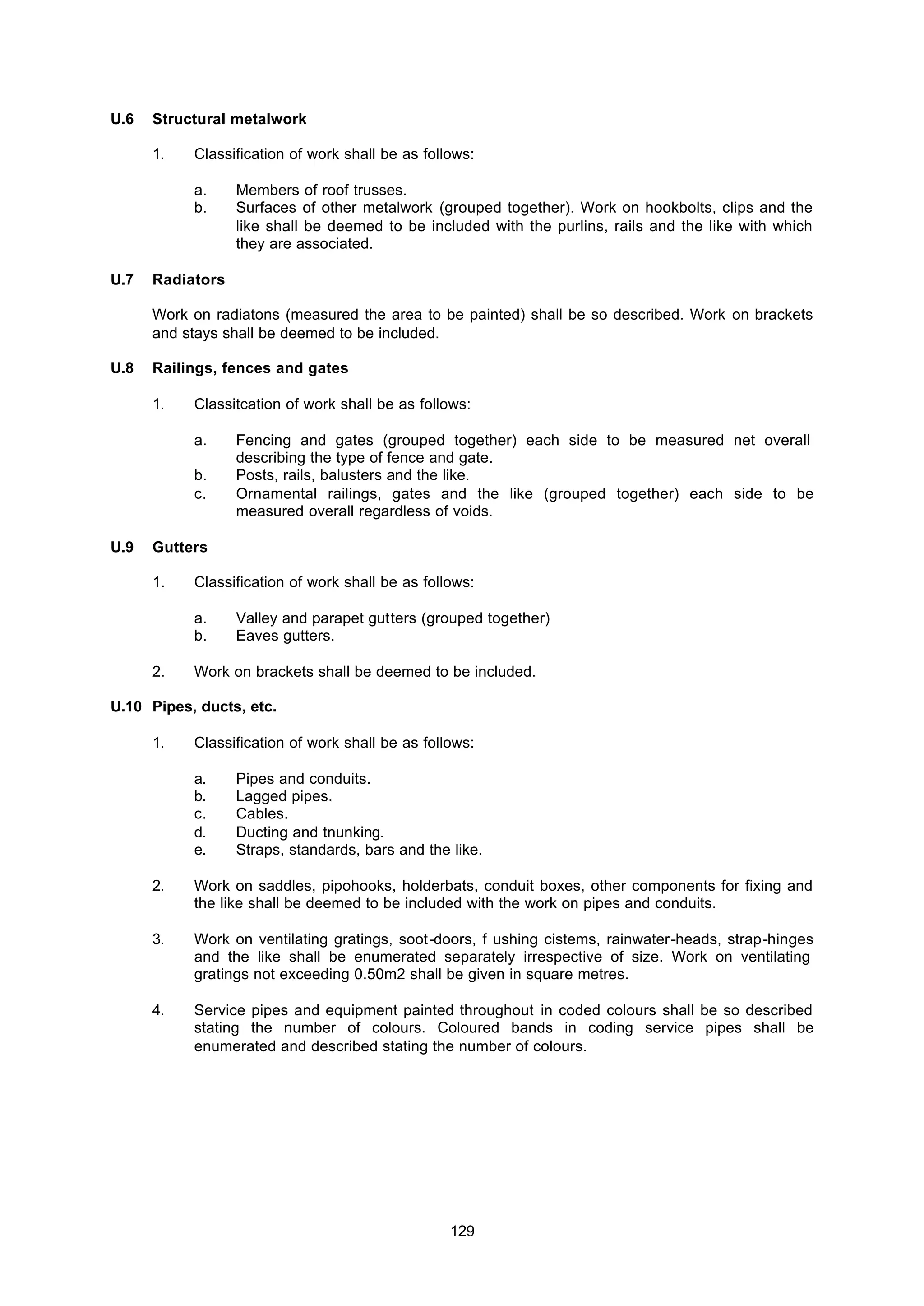 129
U.6 Structural metalwork
1. Classification of work shall be as follows:
a. Members of roof trusses.
b. Surfaces of other metalwork (grouped together). Work on hookbolts, clips and the
like shall be deemed to be included with the purlins, rails and the like with which
they are associated.
U.7 Radiators
Work on radiatons (measured the area to be painted) shall be so described. Work on brackets
and stays shall be deemed to be included.
U.8 Railings, fences and gates
1. Classitcation of work shall be as follows:
a. Fencing and gates (grouped together) each side to be measured net overall
describing the type of fence and gate.
b. Posts, rails, balusters and the like.
c. Ornamental railings, gates and the like (grouped together) each side to be
measured overall regardless of voids.
U.9 Gutters
1. Classification of work shall be as follows:
a. Valley and parapet gutters (grouped together)
b. Eaves gutters.
2. Work on brackets shall be deemed to be included.
U.10 Pipes, ducts, etc.
1. Classification of work shall be as follows:
a. Pipes and conduits.
b. Lagged pipes.
c. Cables.
d. Ducting and tnunking.
e. Straps, standards, bars and the like.
2. Work on saddles, pipohooks, holderbats, conduit boxes, other components for fixing and
the like shall be deemed to be included with the work on pipes and conduits.
3. Work on ventilating gratings, soot-doors, f ushing cistems, rainwater-heads, strap-hinges
and the like shall be enumerated separately irrespective of size. Work on ventilating
gratings not exceeding 0.50m2 shall be given in square metres.
4. Service pipes and equipment painted throughout in coded colours shall be so described
stating the number of colours. Coloured bands in coding service pipes shall be
enumerated and described stating the number of colours.
 