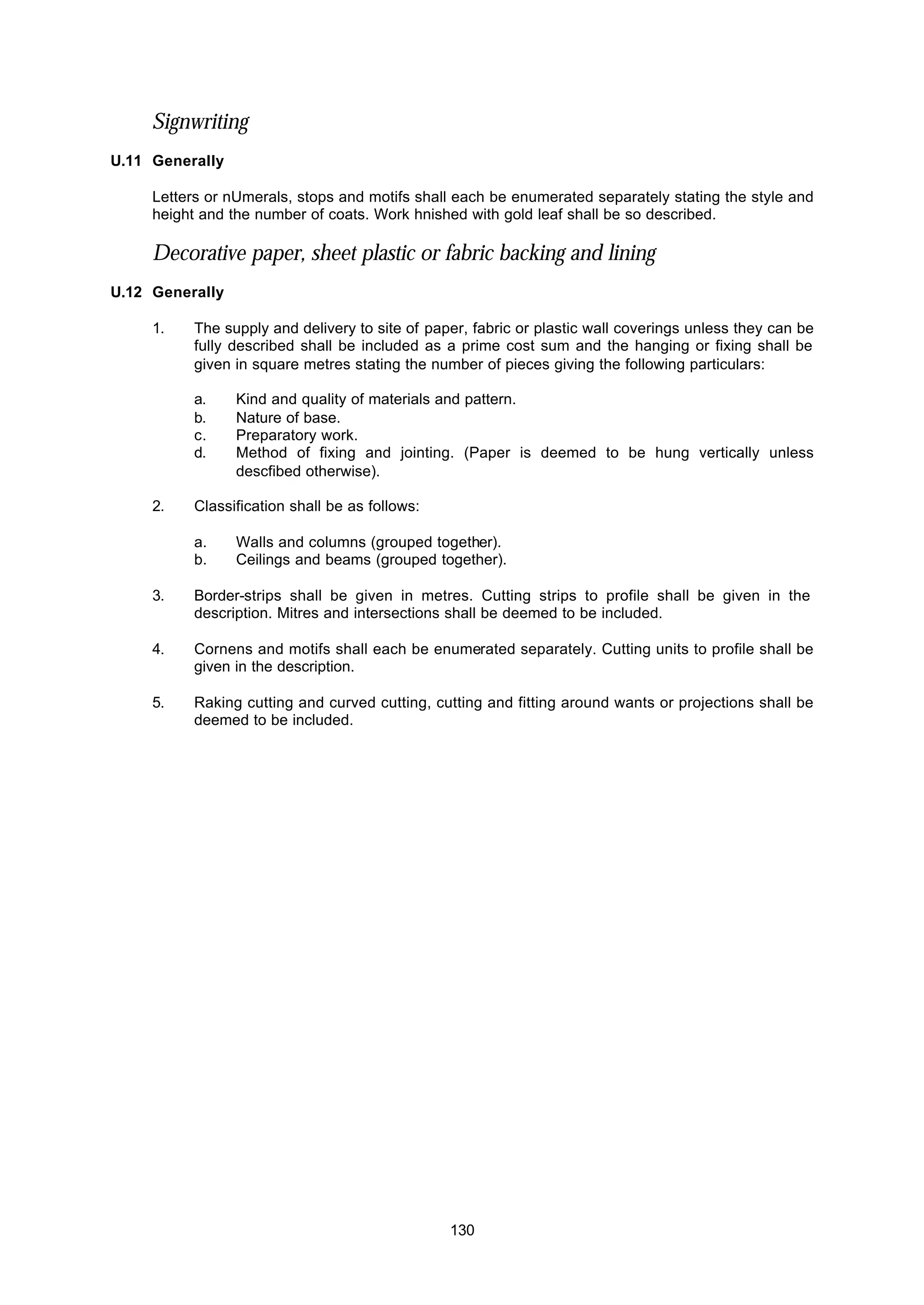 130
Signwriting
U.11 Generally
Letters or nUmerals, stops and motifs shall each be enumerated separately stating the style and
height and the number of coats. Work hnished with gold leaf shall be so described.
Decorative paper, sheet plastic or fabric backing and lining
U.12 Generally
1. The supply and delivery to site of paper, fabric or plastic wall coverings unless they can be
fully described shall be included as a prime cost sum and the hanging or fixing shall be
given in square metres stating the number of pieces giving the following particulars:
a. Kind and quality of materials and pattern.
b. Nature of base.
c. Preparatory work.
d. Method of fixing and jointing. (Paper is deemed to be hung vertically unless
descfibed otherwise).
2. Classification shall be as follows:
a. Walls and columns (grouped together).
b. Ceilings and beams (grouped together).
3. Border-strips shall be given in metres. Cutting strips to profile shall be given in the
description. Mitres and intersections shall be deemed to be included.
4. Cornens and motifs shall each be enumerated separately. Cutting units to profile shall be
given in the description.
5. Raking cutting and curved cutting, cutting and fitting around wants or projections shall be
deemed to be included.
 