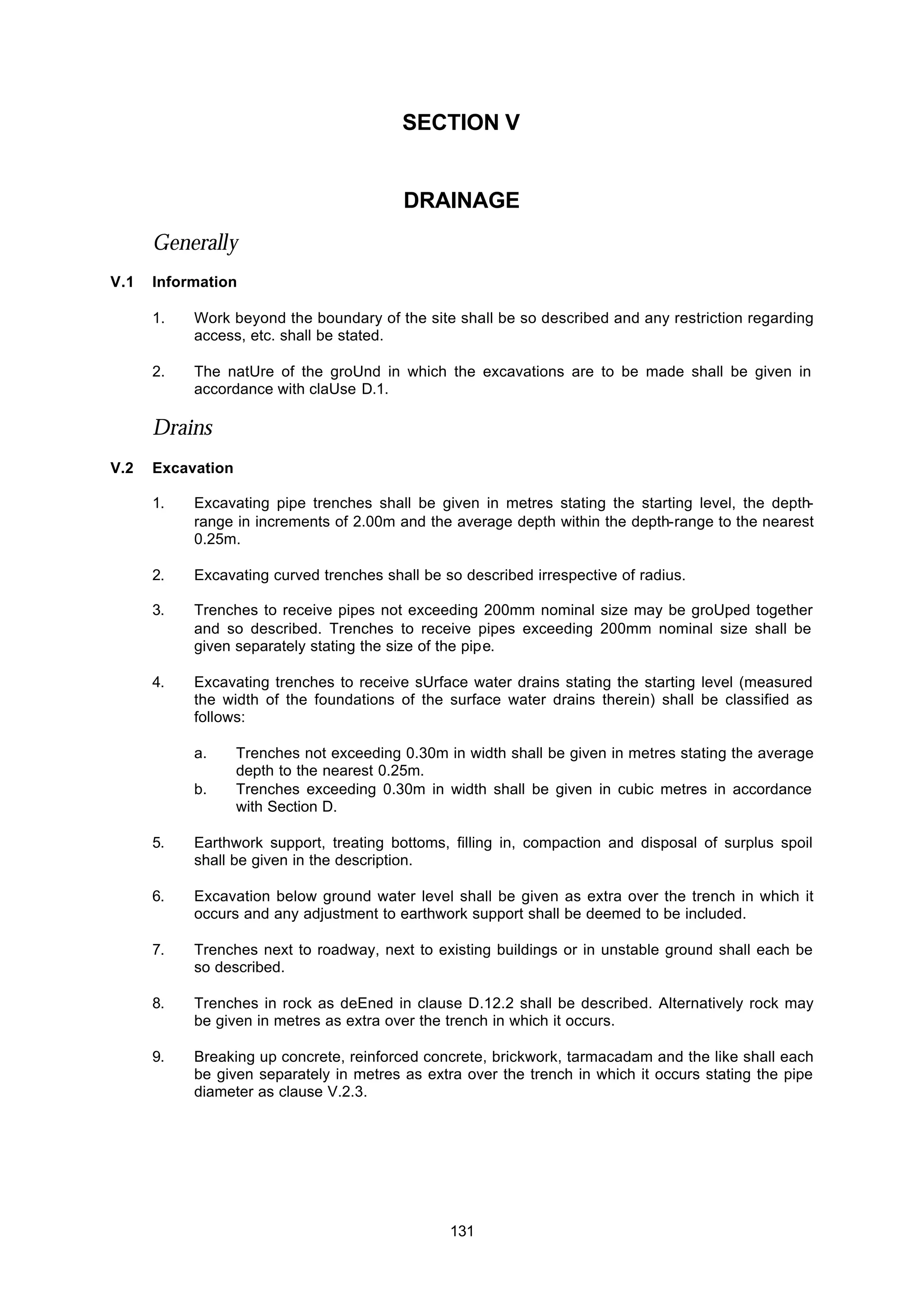 131
SECTION V
DRAINAGE
Generally
V.1 Information
1. Work beyond the boundary of the site shall be so described and any restriction regarding
access, etc. shall be stated.
2. The natUre of the groUnd in which the excavations are to be made shall be given in
accordance with claUse D.1.
Drains
V.2 Excavation
1. Excavating pipe trenches shall be given in metres stating the starting level, the depth-
range in increments of 2.00m and the average depth within the depth-range to the nearest
0.25m.
2. Excavating curved trenches shall be so described irrespective of radius.
3. Trenches to receive pipes not exceeding 200mm nominal size may be groUped together
and so described. Trenches to receive pipes exceeding 200mm nominal size shall be
given separately stating the size of the pipe.
4. Excavating trenches to receive sUrface water drains stating the starting level (measured
the width of the foundations of the surface water drains therein) shall be classified as
follows:
a. Trenches not exceeding 0.30m in width shall be given in metres stating the average
depth to the nearest 0.25m.
b. Trenches exceeding 0.30m in width shall be given in cubic metres in accordance
with Section D.
5. Earthwork support, treating bottoms, filling in, compaction and disposal of surplus spoil
shall be given in the description.
6. Excavation below ground water level shall be given as extra over the trench in which it
occurs and any adjustment to earthwork support shall be deemed to be included.
7. Trenches next to roadway, next to existing buildings or in unstable ground shall each be
so described.
8. Trenches in rock as deEned in clause D.12.2 shall be described. Alternatively rock may
be given in metres as extra over the trench in which it occurs.
9. Breaking up concrete, reinforced concrete, brickwork, tarmacadam and the like shall each
be given separately in metres as extra over the trench in which it occurs stating the pipe
diameter as clause V.2.3.
 